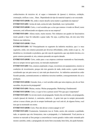306
conhecimentos de terceiros né, aí segue o tratamento de (pausa) é, térmicos, oxidação,
cromeação, retificas e seus... Hum.. Dependendo do tipo de material (repete) a ser executado.
ENTREVISTADOR: Ok, então o maior desafio seria manter a qualidade da empresa?
ENTREVISTADO: Acima de tudo, acima de tudo. Qualidade, isso é primordial.
ENTREVISTADOR: Certo, e você acredita que a crise que estamos vivendo no Brasil, neste
momento, está influenciando em alguma coisa na sua empresa?
ENTREVISTADO: Afetou muito, muito mesmo. Nós tínhamos um quadro de funcionários
muito grande e hoje foi reduzido a quase nada. Ou seja, a política hoje, ela tem uma forte
fluência nas indústrias.
ENTREVISTADOR: Uhum.
ENTREVISTADO: Né? Principalmente no segmento da indústria mecânica, que é o meu
segmento, então, nós estamos passando por diversas dificuldades, então, tendo ai que se... Se
desdobrar ai, inventando os produtos, que não seja do seguimento, que seja dentro da área, ai a
gente estamos passando ai, nós, estamos passando um aperto danado.
ENTREVISTADOR: Certo, então para a sua empresa continuar mantendo-se funcionando,
deve-se sempre inovar agora nesse, no mercado atualmente?
ENTREVISTADO: Sim, estamos ampliando o leque, investimos em equipamentos, mesmo se
condições de investimento, porque não tem garantia de nada, ainda assim, a gente estamos
acreditando que um país nosso aí, tem tudo pra desenvolver. As indústrias automotivas estão
ficando paradas, automaticamente as indústrias terceiras também, consequentemente ela cai a
produção.
ENTREVISTADOR: Entendo, bom, e você acredita então que uma empresa, pra ela ser bem
sucedida, ela precisa de propaganda?
ENTREVISTADO: Muitas, muitas. Muitas propagandas. Marketing é fundamental.
ENTREVISTADOR: Certo, e o que te leva a pensar assim? Por que que é importante?
ENTREVISTADO: Eu invisto muito em propaganda. Sendo elas em brindes, em propaganda,
e-mails (pausa) de internet, é, camisetas, adesivos.. A gente tem que ta sempre procurando
cativar o nosso cliente, pra ele ta sempre lembrando que você está ali, de alguma forma, você
tem que ta mostrando seu nome.
ENTREVISTADOR: Certo. Para não deixar a marca apagar-se né?
ENTREVISTADO: Exatamente. Justamente isso aí. Então, assim, não somente a qualidade,
tudo, os aparatos que nós fornecemos, mas a propaganda, é o fundamental. Você precisa se
mostrar no mercado aí fora porque a concorrência é muito grande e todos estão remando pelo
mesmo caminho, então, a propaganda ela muito bem executada, bem-feita, ela ajuda bastante.
 