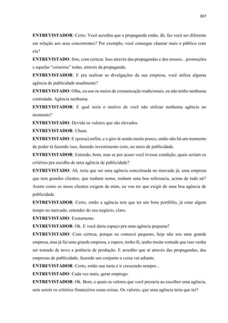307
ENTREVISTADOR: Certo. Você acredita que a propaganda então, ãh, faz você ser diferente
em relação aos seus concorrentes? Por exemplo, você consegue chamar mais o público com
ela?
ENTREVISTADO: Sim, com certeza. Isso através das propagandas e dos nossos... promoções
e aquelas “coiseiras” todas, através da propaganda.
ENTREVISTADOR: E pra realizar as divulgações da sua empresa, você utiliza alguma
agência de publicidade atualmente?
ENTREVISTADO: Olha, eu uso os meios de comunicação tradicionais, eu não tenho nenhuma
contratada. Agência nenhuma.
ENTREVISTADOR: E qual seria o motivo de você não utilizar nenhuma agência no
momento?
ENTREVISTADO: Devido os valores que são elevados.
ENTREVISTADOR: Uhum.
ENTREVISTADO: E (pensa) enfim, e o giro tá sendo muito pouco, então não há um momento
de poder tá fazendo isso, fazendo investimento com, no meio de publicidade.
ENTREVISTADOR: Entendo, bom, mas se por acaso você tivesse condição, quais seriam os
critérios pra escolha de uma agência de publicidade?
ENTREVISTADO: Ah, teria que ser uma agência conceituada no mercado já, uma empresa
que tem grandes clientes, que tenham nome, tenham uma boa referencia, acima de tudo né?
Assim como os meus clientes exigem de mim, eu vou ter que exigir de uma boa agência de
publicidade.
ENTREVISTADOR: Certo, então a agência tem que ter um bom portfólio, já estar algum
tempo no mercado, entender do seu negócio, claro.
ENTREVISTADO: Exatamente.
ENTREVISTADOR: Ok. E você daria espaço pra uma agência pequena?
ENTREVISTADO: Com certeza, porque eu comecei pequeno, hoje não sou uma grande
empresa, mas já fui uma grande empresa, e espero, tenho fé, tenho muita vontade que isso venha
ser tomado de novo a potência de produção. E acredito que aí através das propagandas, das
empresas de publicidade, fazendo um conjunto a coisa vai adiante.
ENTREVISTADOR: Certo, então sua meta é ir crescendo sempre...
ENTREVISTADO: Cada vez mais, gerar emprego.
ENTREVISTADOR: Ok. Bom, e quais os valores que você prezaria ao escolher uma agência,
sem serem os critérios financeiros essas coisas. Os valores, que uma agência teria que ter?
 