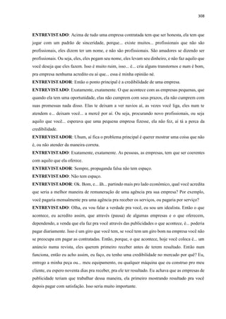 308
ENTREVISTADO: Acima de tudo uma empresa contratada tem que ser honesta, ela tem que
jogar com um padrão de sinceridade, porque... existe muitos... profissionais que não são
profissionais, eles dizem ter um nome, e não são profissionais. São amadores se dizendo ser
profissionais. Ou seja, eles, eles pegam seu nome, eles levam seu dinheiro, e não faz aquilo que
você deseja que eles fazem. Isso é muito ruim, isso... é... cria alguns transtornos e num é bom,
pra empresa nenhuma acredito eu aí que... essa é minha opinião né.
ENTREVISTADOR: Então o ponto principal é a credibilidade de uma empresa.
ENTREVISTADO: Exatamente, exatamente. O que acontece com as empresas pequenas, que
quando ela tem uma oportunidade, elas não cumprem com seus prazos, ela não cumprem com
suas promessas nada disso. Elas te deixam a ver navios aí, as vezes você liga, eles num te
atendem e... deixam você... a mercê por aí. Ou seja, procurando novo profissionais, ou seja
aquilo que você... esperava que uma pequena empresa fizesse, ela não fez, aí tá a perca da
credibilidade.
ENTREVISTADOR: Uhum, aí fica o problema principal é querer mostrar uma coisa que não
é, ou não atender da maneira correta.
ENTREVISTADO: Exatamente, exatamente. As pessoas, as empresas, tem que ser coerentes
com aquilo que ela oferece.
ENTREVISTADOR: Sempre, propaganda falsa não tem espaço.
ENTREVISTADO: Não tem espaço.
ENTREVISTADOR: Ok. Bom, e... ãh... partindo mais pro lado econômico, qual você acredita
que seria a melhor maneira de remuneração de uma agência pra sua empresa? Por exemplo,
você pagaria mensalmente pra uma agência pra receber os serviços, ou pagaria por serviço?
ENTREVISTADO: Olha, eu vou falar a verdade pra você, eu sou um idealista. Então o que
acontece, eu acredito assim, que através (pausa) de algumas empresas e o que oferecem,
dependendo, a venda que ela faz pra você através das publicidades o que acontece, é... poderia
pagar diariamente. Isso é um giro que você tem, se você tem um giro bom na empresa você não
se preocupa em pagar as contratadas. Então, porque, o que acontece, hoje você coloca é... um
anúncio numa revista, eles querem primeiro receber antes de terem resultado. Então num
funciona, então eu acho assim, eu faço, eu tenho uma credibilidade no mercado por quê? Eu,
entrego a minha peça ou... meu equipamento, ou qualquer máquina que eu construo pro meu
cliente, eu espero noventa dias pra receber, pra ele ter resultado. Eu achava que as empresas de
publicidade teriam que trabalhar dessa maneira, ela primeiro mostrando resultado pra você
depois pagar com satisfação. Isso seria muito importante.
 