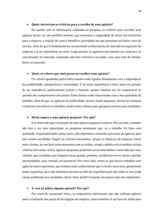 30
 Quais são/seriam os critérios para a escolha de uma agência?
De acordo com as informações coletadas na pesquisa, os critérios para escolher uma
agência foram: ter um portfólio potente, que mostrasse a capacidade de trazer um acréscimo
para a empresa; a relação de custo e benefício; prioridade nas que possuíam um baixo valor de
serviço, além de que é fundamental ter um profundo conhecimento de mercado no segmento da
empresa e já ter experiência no ramo. Logicamente, as agências precisariam ser criativas e já
conceituadas no mercado, mantendo uma boa referência na mídia, com uma lista de clientes
fortes no mercado.
 Quais os valores que mais preza ao escolher uma agência?
Os valores apontados pelos entrevistados estão ligados diretamente com a importância
da credibilidade, transparência e sinceridade. É de suma importância a ética, tanto em questão
de ser sustentável, politicamente correto e honesto, quanto também em ser responsável na
questão dos cumprimentos dos prazos. Estes fatores estão relacionados com a boa qualidade de
trabalho, além de que, as agências de publicidade, mesmo sendo pequenas, devem ter estrutura
e interesse em realizar os trabalhos, tendo custo e fatores que agreguem na busca por resultados.
 Daria espaço a uma agência pequena? Por quê?
Foi observado que a aceitação de uma agência pequena é relativa. Por um lado, tamanho
não tem a ver com capacidade, as pesquisas mostraram que, se o trabalho for feito com
qualidade, responsabilidade e preço justo, não importaria o tamanho nem nome da agência, pois
elas seriam escolhidas. Seguir os critérios necessários, atingir os objetivos da empresa, trazer
mais clientes, ter um bom relacionamento com as mídias, atingir o público-alvo também seriam
critérios relevantes, afinal, agências pequenas poderiam ser recomendadas e motivadas por seus
clientes, que acreditam que ninguém nasce grande, portanto, acolheriam novas ideias e dariam
oportunidades, pois vontade cria potencial. Por outro lado, notou-se que buscar trabalhar com
agências mais experientes, que tenham mais conhecimento que o cliente nessa área, garantiriam
maior segurança, pois não adiantaria arriscar na falta de experiência por não saber se isso pode
causar problemas nos resultados, talvez fosse preferível gastar um pouco mais nas experientes.
 E você já utiliza alguma agência? Por quê?
Por conta do orçamento baixo, os empresários informaram que não utilizam agência
para a realização das peças de divulgação da empresa, usam somente os serviços de mídia para
 