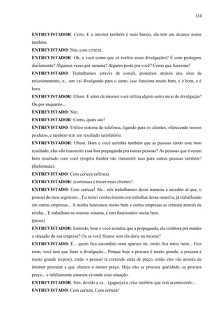 310
ENTREVISTADOR: Certo. E a internet também é mais barato, ela tem um alcance maior
também.
ENTREVISTADO: Sim, com certeza.
ENTREVISTADOR: Ok, e você como que cê realiza essas divulgações? É com postagens
diariamente? Algumas vezes por semana? Alguém posta pra você? Como que funciona?
ENTREVISTADO: Trabalhamos através de e-mail, postamos através dos sites de
relacionamento, e... um vai divulgando para o outro, isso funciona muito bem, e é bom, e é
bom.
ENTREVISTADOR: Uhum. E além da internet você utiliza algum outro meio de divulgação?
Ou por enquanto...
ENTREVISTADO: Sim.
ENTREVISTADOR: Como, quais são?
ENTREVISTADO: Utilizo sistema de telefonia, ligando para os clientes, oferecendo nossos
produtos, e também tem um resultado satisfatório.
ENTREVISTADOR: Uhum. Bom e você acredita também que as pessoas tendo esse bom
resultado, elas vão transmitir essa boa propaganda pra outras pessoas? As pessoas que tiveram
bom resultado com você (respira fundo) vão transmitir isso para outras pessoas também?
(Reformula).
ENTREVISTADO: Com certeza (afirma).
ENTREVISTADOR: (continua) e trazer mais clientes?
ENTREVISTADO: Com certeza! Ah... nós trabalhamos dessa maneira e acredito aí que, o
pessoal do meu segmento... Eu tomei conhecimento em trabalhar dessa maneira, já trabalhando
em outras empresas... A minha funcionou muito bem e outras empresas se criaram através da
minha... E trabalham no mesmo sistema, e tem funcionário muito bem.
(pausa)
ENTREVISTADOR: Entendo, bom e você acredita que a propaganda, ela colabora pra manter
a situação da sua empresa? Ou se você ficasse sem ela daria na mesma?
ENTREVISTADO: É... quem fica escondido num aparece né, então fica meio ruim... Fica
ruim, você tem que fazer a divulgação... Porque hoje a procura é muito grande, a procura é
muito grande (repete), então o pessoal tá correndo atrás de preço, então eles vão através da
internet procurar a que oferece o menor preço. Hoje não se procura qualidade, se procura
preço... e infelizmente estamos vivendo essa situação.
ENTREVISTADOR: Sim, devido a ca... (gagueja) a crise também que está acontecendo...
ENTREVISTADO: Com certeza. Com certeza!
 