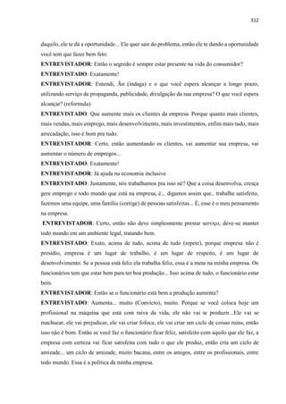 312
daquilo, ele te dá a oportunidade... Ele quer sair do problema, então ele te dando a oportunidade
você tem que fazer bem feto.
ENTREVISTADOR: Então o segredo é sempre estar presente na vida do consumidor?
ENTREVISTADO: Exatamente!
ENTREVISTADOR: Entendi, Ãn (indaga) e o que você espera alcançar a longo prazo,
utilizando serviço de propaganda, publicidade, divulgação da sua empresa? O que você espera
alcançar? (reformula)
ENTREVISTADO: Que aumente mais os clientes da empresa. Porque quanto mais clientes,
mais vendas, mais emprego, mais desenvolvimento, mais investimentos, enfim mais tudo, mais
arrecadação, isso é bom pra tudo.
ENTREVISTADOR: Certo, então aumentando os clientes, vai aumentar sua empresa, vai
aumentar o número de empregos...
ENTREVISTADO: Exatamente!
ENTREVISTADOR: Já ajuda na economia inclusive
ENTREVISTADO: Justamente, nós trabalhamos pra isso né? Que a coisa desenvolva, cresça
gere emprego e todo mundo que está na empresa, é... digamos assim que.. trabalhe satisfeito,
fazemos uma equipe, uma família (corrige) de pessoas satisfeitas... É, esse é o meu pensamento
na empresa.
ENTREVISTADOR: Certo, então não deve simplesmente prestar serviço, deve-se manter
todo mundo em um ambiente legal, tratando bem.
ENTREVISTADO: Exato, acima de tudo, acima de tudo (repete), porque empresa não é
presídio, empresa é um lugar de trabalho, é um lugar de respeito, é um lugar de
desenvolvimento. Se a pessoa está feliz ela trabalha feliz, essa é a meta na minha empresa. Os
funcionários tem que estar bem para ter boa produção... Isso acima de tudo, o funcionário estar
bem.
ENTREVISTADOR: Então se o funcionário está bem a produção aumenta?
ENTREVISTADO: Aumenta... muito (Convicto), muito. Porque se você coloca hoje um
profissional na máquina que está com raiva da vida, ele não vai te produzir...Ele vai se
machucar, ele vai prejudicar, ele vai criar fofoca, ele vai criar um ciclo de coisas ruins, então
isso não é bom. Então se você faz o funcionário ficar feliz, satisfeito com aquilo que ele faz, a
empresa com certeza vai ficar satisfeita com tudo o que ele produz, então cria um ciclo de
amizade... um ciclo de amizade, muito bacana, entre os amigos, entre os profissionais, entre
todo mundo. Essa é a política da minha empresa.
 