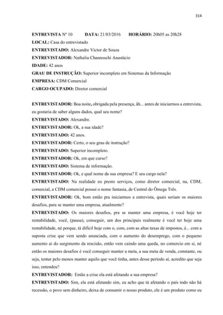 314
ENTREVISTA Nº 10 DATA: 21/03/2016 HORÁRIO: 20h05 as 20h28
LOCAL: Casa do entrevistado
ENTREVISTADO: Alexandre Victor de Souza
ENTREVISTADOR: Nathalia Channoschi Anastácio
IDADE: 42 anos
GRAU DE INSTRUÇÃO: Superior incompleto em Sistemas da Informação
EMPRESA: CDM Comercial
CARGO OCUPADO: Diretor comercial
ENTREVISTADOR: Boa noite, obrigada pela presença, ãh... antes de iniciarmos a entrevista,
eu gostaria de saber alguns dados, qual seu nome?
ENTREVISTADO: Alexandre.
ENTREVISTADOR: Ok, a sua idade?
ENTREVISTADO: 42 anos.
ENTREVISTADOR: Certo, o seu grau de instrução?
ENTREVISTADO: Superior incompleto.
ENTREVISTADOR: Ok, em que curso?
ENTREVISTADO: Sistema de informação.
ENTREVISTADOR: Ok, e qual nome da sua empresa? E seu cargo nela?
ENTREVISTADO: Na realidade eu presto serviços, como diretor comercial, na, CDM,
comercial, a CDM comercial possui o nome fantasia, de Central do Ômega Três.
ENTREVISTADOR: Ok, bom então pra iniciarmos a entrevista, quais seriam os maiores
desafios, para se manter uma empresa, atualmente?
ENTREVISTADO: Os maiores desafios, pra se manter uma empresa, é você hoje ter
rentabilidade, você, (pausa), conseguir, um dos principais realmente é você ter hoje uma
rentabilidade, né porque, tá difícil hoje com o, com, com as altas taxas de impostos, é... com a
suposta crise que vem sendo anunciada, com o aumento do desemprego, com o pequeno
aumento ai do surgimento da rescisão, então vem caindo uma queda, no comercio em si, né
então os maiores desafios é você conseguir manter a meta, a sua meta de venda, constante, ou
seja, tentar pelo menos manter aquilo que você tinha, antes desse período aí, acredito que seja
isso, entendeu?
ENTREVISTADOR: Então a crise ela está afetando a sua empresa?
ENTREVISTADO: Sim, ela está afetando sim, eu acho que tá afetando o país todo não há
recessão, o povo sem dinheiro, deixa de consumir o nosso produto, ele é um produto como eu
 