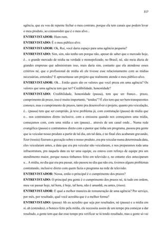 317
agência, que eu vou de repente fechar o meu contrato, porque ela tem canais que podem levar
o meu produto, ao consumidor que é o meu alvo...
ENTREVISTADOR: Hum rum,
ENTREVISTADO: É o meu público alvo.
ENTREVISTADOR: Ok, Rui, você daria espaço para uma agência pequena?
ENTREVISTADO: Sim, sim, não tenho um porque não, apesar de saber que o mercado hoje,
é... o grande mercado de mídia na verdade e monopolizado, no Brasil, né, são meia dúzia de
grandes empresas que administram isso, mais daria sim, contanto que ela atendesse esses
critérios né, que o profissional de mídia ali ele tivesse esse relacionamento com as mídias
necessárias, entendeu? E apresentasse um projeto que realmente atende o meu público-alvo.
ENTREVISTADOR: Ok... Então quais são os valores que você preza em uma agência? Os
valores que uma agência tem que ter? Credibilidade, honestidade?
ENTREVISTADO: Credibilidade, honestidade (pausa), tem que ser franco... prazo,
cumprimento de prazo, isso é muito importante, “tendeu”? É eles tem que ser bem transparentes
conosco, mas o cumprimento de prazos, tanto pra desenvolver o projeto, quanto pra veiculação,
é... (pausa) tem que ser cumprido, já teve problema já, com contratação (pausa) de mídia que
o... nos contratamos direto inclusive, com a emissora quando nos começamos uma mídia,
começamos com, com uma mídia e um (pausa)... através de um canal onde... Numa rede
evangélica (pausa) e contratamos direto com o pastor que tinha um programa, passou pra gente
que ia veicular nosso produto a partir de tal dia, em tal data, e no final eles acabaram gravando,
fizer (tossiu) fizeram a gravação sobre o nosso produto, era pra veicular numa determinada data,
eles veicularam antes, a data que era pra veicular não veicularam, e nos preparamos toda uma
infraestrutura, pra naquela data eu ter uma equipe, eu estava com reforço de equipe pra um
atendimento maior, porque nunca tínhamos feito em televisão e, no entanto eles anteciparam
a... A mídia, no dia que era pra passar, não passou no dia que não era, tivemos alguns problemas
contratando, inclusive direto com quem fazia o programa na rede de televisão.
ENTREVISTADOR: Nossa, então o principal é o cumprimento dos prazos?
ENTREVISTADO: O principal pra gente é o cumprimento dos prazos né, tá tudo em ordem,
meu vai passar hoje, tal hora, é hoje, tal hora, não é amanhã, ou antes, (risos).
ENTREVISTADOR: E qual a melhor maneira de remuneração de uma agência? Por serviço,
por mês, por resultado, qual você acredita que é a melhor forma?
ENTREVISTADO: (pausa) Ah eu acredito que seja por resultados, né (pausa) e a mídia em
si, ah (estendeu), o boneco feito pela mídia, ele necessita assim de um tempo pra começar a dar
resultado, a gente tem que dar esse tempo pra verificar se tá tendo resultado, mas a gente só vai
 