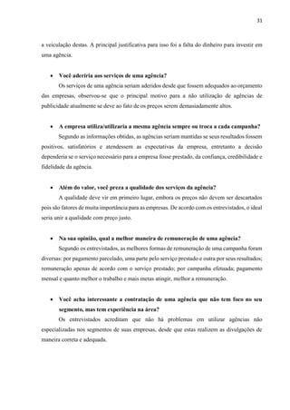31
a veiculação destas. A principal justificativa para isso foi a falta do dinheiro para investir em
uma agência.
 Você aderiria aos serviços de uma agência?
Os serviços de uma agência seriam aderidos desde que fossem adequados ao orçamento
das empresas, observou-se que o principal motivo para a não utilização de agências de
publicidade atualmente se deve ao fato de os preços serem demasiadamente altos.
 A empresa utiliza/utilizaria a mesma agência sempre ou troca a cada campanha?
Segundo as informações obtidas, as agências seriam mantidas se seus resultados fossem
positivos, satisfatórios e atendessem as expectativas da empresa, entretanto a decisão
dependeria se o serviço necessário para a empresa fosse prestado, da confiança, credibilidade e
fidelidade da agência.
 Além do valor, você preza a qualidade dos serviços da agência?
A qualidade deve vir em primeiro lugar, embora os preços não devem ser descartados
pois são fatores de muita importância para as empresas. De acordo com os entrevistados, o ideal
seria unir a qualidade com preço justo.
 Na sua opinião, qual a melhor maneira de remuneração de uma agência?
Segundo os entrevistados, as melhores formas de remuneração de uma campanha foram
diversas: por pagamento parcelado, uma parte pelo serviço prestado e outra por seus resultados;
remuneração apenas de acordo com o serviço prestado; por campanha efetuada; pagamento
mensal e quanto melhor o trabalho e mais metas atingir, melhor a remuneração.
 Você acha interessante a contratação de uma agência que não tem foco no seu
segmento, mas tem experiência na área?
Os entrevistados acreditam que não há problemas em utilizar agências não
especializadas nos segmentos de suas empresas, desde que estas realizem as divulgações de
maneira correta e adequada.
 