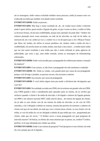 319
até as mensagens, então vamos evoluindo também nesse processo, então já usamos uma voz
conhecida na mídia que também vem dando muito resultado.
ENTREVISTADOR: Então as pessoas...
ENTREVISTADO: Mas hoje o maior resultado de...de.. de vendas nosso ainda é referente
ainda à quem utiliza, quem recebe a ligação da gente, só que é como eu disse, a mídia se linha
se diversas formas, ela da uma credibilidade, porque meu operador ele pode falar “ Senhor nós
estamos passando nesse exato momento, na rede tal de televisão, na rede tal de rádio, na
emissora tal, etc e tal, senhor já viu ó, o senhor viu a voz de quem que é, foi o Moacyr Franco
que falou, tal, tendeu, ele utiliza os nossos produtos, ele...tendeu, então a mídia ela traz a
credibilidade, ela auxilia muito na venda, tendeu, mas hoje o meu maior... a minha maior mídia
que me traz maior resultado é uma mídia que não é muito utilizada aí, pelas agências de
publicidade, que seria o que, uma mídia somada, seriam as mensagens de telemarketing
robotizadas.
ENTREVISTADOR: Então você acredita que a propaganda ela colabora pra manter a situação
da empresa?
ENTREVISTADO: Com certeza, se não fosse a propaganda nós não estaríamos vendendo.
ENTREVISTADOR: Ok. Então as vendas, vem grande parte por causa da sua propaganda,
porque você divulga o produto, as pessoas ouvem, elas acessam a internet.
ENTREVISTADO: Isso mesmo, por causa da propaganda.
ENTREVISTADOR: E você utiliza algum meio pra medir a eficiência das divulgações que
você faz?
ENTREVISTADO: Na realidade eu tenho um CRM, nós investimos um grande valor no CRM,
esse CRM quando é feito o atendimento pelo operador junto ao cliente, ele já verifica que
inclusive quando o cliente é da mídia de televisão, é divulgado o número de ligação gratuita,
um 0800 e um número nacional 4007, então através dessa... do retorno da ligação do cliente,
ele já sabe se esse cliente veio de um retorno de mídia de televisão, se ele veio da URA
entendeu, e ele é obrigado a tabular no sistema, sistema não permite ele terminar o cadastro do
cliente sem que ele me tabule, de onde que veio o retorno desse cliente, se esse cliente veio da
mídia, se veio da mídia ele vai ser obrigado a tabular de que mídia que veio , perguntando pro
cliente, onde que ele ouviu, “ O Senhor ouviu a nossa propaganda em qual programa de
televisão mesmo? Ah beleza, as ofertas são essas mesmas que eu passei, né, confere? Confere,
perfeito, só tô aqui tabulando pra validar sua oferta.
ENTREVISTADOR: Então é um sistema de pesquisa? Você pesquisa os seus clientes, de onde
ele veio, porque que ele ta ligando...
 
