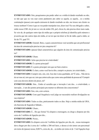 320
ENTREVISTADO: Sim, pesquisamos pra poder saber se a mídia tá dando resultado ou não,
se não que que eu vou usar como parâmetro pra saber se aquela, se aquela... se a minha
contratação (pausa) com aquela emissora tá dando resultado ou não, me trouxe um cliente ou
trouxe nenhum? Como é que eu vou poder manipular isso, dizer isso? Eu sou obrigado a saber,
então nosso CRE ele já tem se veio da mídia UR, puf, clicou lá, não precisa dizer mais nada.
Se veio de, de qualquer outro tipo de mídia que o próprio telefone já identifica pelo número e
já acerta que são outros tipos de mídia, aí vai ter que me dizer se foi de rádio, qual a rádio, se
foi de TV, qual TV.
ENTREVISTADOR: Entendi. Bom, e quais características você acredita que um profissional
da área de comunicação precisa ter pra conquista-lo?
ENTREVISTADO: (pausa) Qual característica que alguém da área de comunicação precisa
ter?
ENTREVISTADOR: Uhum.
ENTREVISTADO: Acho que precisa ter criatividade!
ENTREVISTADOR: É o ponto principal?
ENTREVISTADO: É o ponto principal, tem que ser bem criativo.
ENTREVISTADOR: E claro, como você havia dito, cumprir os prazos, ter criatividade...
ENTREVISTADO: Cumprir sim, sim, sim. Isso daí é uma qualidade, né? É uma... Não devia
de ser mas né, tem que ser, tem que entrar acho que como uma qualidade da pessoa né? Cumprir
com seus deveres dentro do prazo, né?
ENTREVISTADOR: Sim... Então cê acredita que a inovação é um dos... a criatividade, a
inovação... é um dos pontos principais pra manter-se diferente dos concorrentes?
ENTREVISTADO: Sim, sim, com certeza.
ENTREVISTADOR: Com qual frequência você julga ser necessário realizar divulgações na
sua empresa?
ENTREVISTADO: Todos os dias, praticamente todos os dias. Hoje a minha mídia de URA,
ela funciona de Segunda à Sábado...
ENTREVISTADOR: Uhum...
ENTREVISTADO: É... De que forma? Eu disparo a mensagem, eu chego a disparar por dia
cerca de 3 milhões de ligações por dia...
ENTREVISTADOR: Nossa...
ENTREVISTADO: Eu disparo cerca de 3 milhões de ligações por dia, de... nossa mensagem
deve chegar por dia à cerca de 1 milhão e 200 mil lares, e desses aí nós temos um percentual
em torno de (pausa) nossa, 0,001%, cerca de, de... eu tenho em torno aí de 5 mil ligações hoje
 