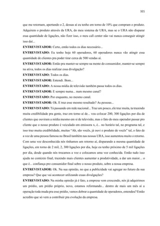 321
que me retornam, apertando o 2, dessas aí eu tenho em torno de 10% que compram o produto.
Adquirem o produto através da URA, do meu sistema de URA, mas se o URA não disparar
essa quantidade de ligações, não fizer isso, o meu call center não vai nunca conseguir atingir
isso daí...
ENTREVISTADOR: Certo, então todos os dias necessário...
ENTREVISTADO: Eu tenho hoje 60 operadores, 60 operadores nunca vão atingir essa
quantidade de clientes pra poder tirar cerca de 500 vendas aí.
ENTREVISTADOR: Então pra manter-se sempre na mente do consumidor, manter-se sempre
na ativa, todos os dias realizar essa divulgação?
ENTREVISTADO: Todos os dias.
ENTREVISTADOR: Entendi. Bom...
ENTREVISTADO: A nossa mídia de televisão também passa todos os dias.
ENTREVISTADOR: E sempre numa... num mesmo canal?
ENTREVISTADO: Por enquanto, no mesmo canal.
ENTREVISTADOR: Ok. E traz esse mesmo resultado? As pessoas...
ENTREVISTADO: Tá passando em rede nacional... Traz um pouco, ele traz muita, ta trazendo
muita credibilidade pra gente, traz em torno aí de... vou colocar 200, 300 ligações por dia de
clientes que ouviram a mídia mesmo em si de televisão, mas o fato do meu operador passar pro
cliente que o nosso produto é veiculado em emissora x, é... no horário tal, no programa tal, e
isso traz muita credibilidade, muitas “Ah, são vocês, já ouvi o produto de vocês” tal, o fato de
a voz de uma pessoa famosa no Brasil também nas nossas URA, isso aumentou muito o retorno.
Com uma voz desconhecida nós tínhamos um retorno aí, disparando a mesma quantidade de
ligações, em torno de 2 mil, 2, 300 ligações por dia, hoje eu tenho próximo de 5 mil ligações
por dia, desde quando nós trocamos a voz e colocamos uma voz conhecida. Então tudo isso
ajuda no contexto final, trazendo mais clientes aumentar a produtividade, a dar um maior... o
que é... confiança pro consumidor final sobre o nosso produto, sobre a nossa empresa.
ENTREVISTADOR: Ok. Na sua opinião, no que a publicidade vai agregar no futuro da sua
empresa? Que que vai acontecer utilizando essas divulgações?
ENTREVISTADO: Na minha opinião já é fato, a empresa vem crescendo, nós já adquirimos
um prédio, um prédio próprio, novo, estamos reformando... dentro de mais um mês aí a
operação toda muda pra esse prédio, vamos dobrar a quantidade de operadores, entendeu? Então
acredito que só vem a contribuir pra evolução da empresa.
 
