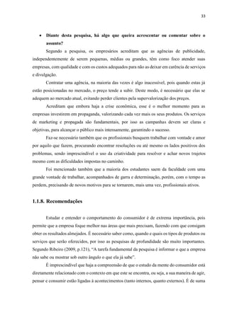 33
 Diante desta pesquisa, há algo que queira acrescentar ou comentar sobre o
assunto?
Segundo a pesquisa, os empresários acreditam que as agências de publicidade,
independentemente de serem pequenas, médias ou grandes, têm como foco atender suas
empresas, com qualidade e com os custos adequados para não as deixar em carência de serviços
e divulgação.
Contratar uma agência, na maioria das vezes é algo inacessível, pois quando estas já
estão posicionadas no mercado, o preço tende a subir. Deste modo, é necessário que elas se
adequem ao mercado atual, evitando perder clientes pela supervalorização dos preços.
Acreditam que embora haja a crise econômica, esse é o melhor momento para as
empresas investirem em propaganda, valorizando cada vez mais os seus produtos. Os serviços
de marketing e propagada são fundamentais, por isso as campanhas devem ser claras e
objetivas, para alcançar o público mais intensamente, garantindo o sucesso.
Faz-se necessário também que os profissionais busquem trabalhar com vontade e amor
por aquilo que fazem, procurando encontrar resoluções ou até mesmo os lados positivos dos
problemas, sendo imprescindível o uso da criatividade para resolver e achar novos trajetos
mesmo com as dificuldades impostas no caminho.
Foi mencionado também que a maioria dos estudantes saem da faculdade com uma
grande vontade de trabalhar, acompanhados de garra e determinação, porém, com o tempo as
perdem, precisando de novos motivos para se tornarem, mais uma vez, profissionais ativos.
1.1.8. Recomendações
Estudar e entender o comportamento do consumidor é de extrema importância, pois
permite que a empresa foque melhor nas áreas que mais precisam, fazendo com que consigam
obter os resultados almejados. É necessário saber como, quando e quais os tipos de produtos ou
serviços que serão oferecidos, por isso as pesquisas de profundidade são muito importantes.
Segundo Ribeiro (2009, p.121), “A tarefa fundamental da pesquisa é informar o que a empresa
não sabe ou mostrar sob outro ângulo o que ela já sabe”.
É imprescindível que haja a compreensão de que o estudo da mente do consumidor está
diretamente relacionado com o contexto em que este se encontra, ou seja, a sua maneira de agir,
pensar e consumir estão ligadas à acontecimentos (tanto internos, quanto externos). É de suma
 