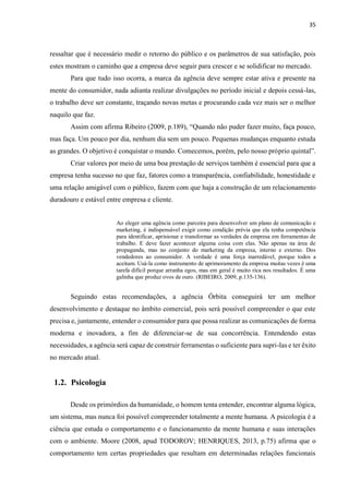 35
ressaltar que é necessário medir o retorno do público e os parâmetros de sua satisfação, pois
estes mostram o caminho que a empresa deve seguir para crescer e se solidificar no mercado.
Para que tudo isso ocorra, a marca da agência deve sempre estar ativa e presente na
mente do consumidor, nada adianta realizar divulgações no período inicial e depois cessá-las,
o trabalho deve ser constante, traçando novas metas e procurando cada vez mais ser o melhor
naquilo que faz.
Assim com afirma Ribeiro (2009, p.189), “Quando não puder fazer muito, faça pouco,
mas faça. Um pouco por dia, nenhum dia sem um pouco. Pequenas mudanças enquanto estuda
as grandes. O objetivo é conquistar o mundo. Comecemos, porém, pelo nosso próprio quintal”.
Criar valores por meio de uma boa prestação de serviços também é essencial para que a
empresa tenha sucesso no que faz, fatores como a transparência, confiabilidade, honestidade e
uma relação amigável com o público, fazem com que haja a construção de um relacionamento
duradouro e estável entre empresa e cliente.
Ao eleger uma agência como parceira para desenvolver um plano de comunicação e
marketing, é indispensável exigir como condição prévia que ela tenha competência
para identificar, aprisionar e transformar as verdades da empresa em ferramentas de
trabalho. E deve fazer acontecer alguma coisa com elas. Não apenas na área de
propaganda, mas no conjunto do marketing da empresa, interno e externo. Dos
vendedores ao consumidor. A verdade é uma força inarredável, porque todos a
aceitam. Usá-la como instrumento de aprimoramento da empresa muitas vezes é uma
tarefa difícil porque arranha egos, mas em geral é muito rica nos resultados. É uma
galinha que produz ovos de ouro. (RIBEIRO, 2009, p.135-136).
Seguindo estas recomendações, a agência Órbita conseguirá ter um melhor
desenvolvimento e destaque no âmbito comercial, pois será possível compreender o que este
precisa e, juntamente, entender o consumidor para que possa realizar as comunicações de forma
moderna e inovadora, a fim de diferenciar-se de sua concorrência. Entendendo estas
necessidades, a agência será capaz de construir ferramentas o suficiente para supri-las e ter êxito
no mercado atual.
1.2. Psicologia
Desde os primórdios da humanidade, o homem tenta entender, encontrar alguma lógica,
um sistema, mas nunca foi possível compreender totalmente a mente humana. A psicologia é a
ciência que estuda o comportamento e o funcionamento da mente humana e suas interações
com o ambiente. Moore (2008, apud TODOROV; HENRIQUES, 2013, p.75) afirma que o
comportamento tem certas propriedades que resultam em determinadas relações funcionais
 