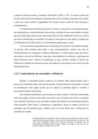 38
e grupos de relações formais e informais. Para Kotler, (1996, p. 107), “As classes sociais são
divisões relativamente homogêneas e permanecentes numa sociedade, ordenadas com respeito
a cada um e cujos membros compartilham dos mesmos valores, estilos de vida, interesses e
comportamento”.
O comportamento da forma pela qual se consome, é um processo que demanda tempo,
em outras palavras, existem diferentes faixas etárias, e também diversas necessidades e desejos
que fazem parte desse processo, que estão sendo cada vez mais modificados devido aos avanços
que foram estabelecidos na sociedade. O mundo se torna cada vez mais digital, à medida que
as informações são de fácil acesso e os consumidores podem opinar e optar.
Vive-se uma fase em que predomina a concorrência no comércio e na indústria mundial.
As pessoas estão rodeadas pela mídia, o que consequentemente acarreta uma série de
bombardeamentos de campanhas e anúncios publicitários. A cada instante surge uma marca,
um produto e um serviço diferente, o que gera a necessidade de se conhecer o target para um
desenvolvimento claro e objetivo de marketing, ou seja, é preciso entender os fatores que
influenciam o público no momento em que este busque por um produto ou um serviço de uma
determinada marca.
1.2.2. Conhecimentos do consumidor e influências
Quando o consumidor decide comprar ou se informar sobre algum produto, todo o
processo de informação sobre o tal entra em questão. O conhecimento do consumidor é a forma
de entendimento sobre algum assunto que ele adquire ou pretende adquirir e também o
processamento dessas informações.
Esse conjunto de propósitos, que se baseia em saber, conhecer e descobrir informações
sobre um produto, serviço ou uma ideia, acrescenta a este um poder, pois assim o comprador
tem a alternativa de dizer se o que está sendo vendido, tem relação com as informações que lhes
foram passadas. Desta forma, os produtores e empresários, devem se manter convictos às
mensagens que são passadas para o público, pois é um dos fatores que o influenciará na
realização da compra.
O comportamento do consumidor não se resume ao que acontece no instante em que
um consumidor entrega dinheiro e, em troca, recebe uma mercadoria ou serviço. Uma
visão mais abrangente enfatiza esse processo incluindo as questões que os
consumidores consideram antes, durante e depois da compra. E esse deve ser um
processo contínuo. (ASSIS, 2011, p. 20).
 