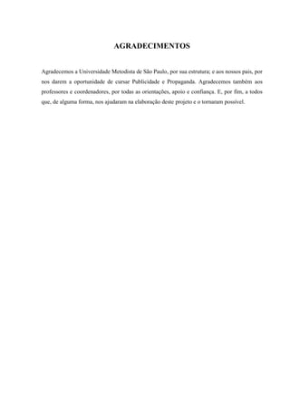 3
AGRADECIMENTOS
Agradecemos a Universidade Metodista de São Paulo, por sua estrutura; e aos nossos pais, por
nos darem a oportunidade de cursar Publicidade e Propaganda. Agradecemos também aos
professores e coordenadores, por todas as orientações, apoio e confiança. E, por fim, a todos
que, de alguma forma, nos ajudaram na elaboração deste projeto e o tornaram possível.
 