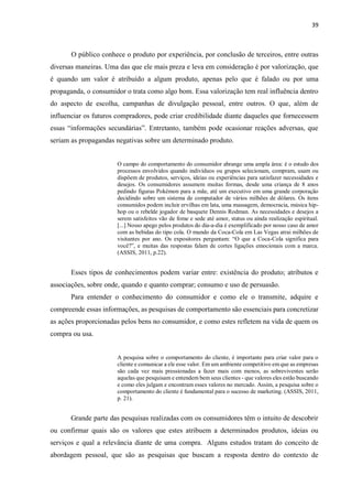 39
O público conhece o produto por experiência, por conclusão de terceiros, entre outras
diversas maneiras. Uma das que ele mais preza e leva em consideração é por valorização, que
é quando um valor é atribuído a algum produto, apenas pelo que é falado ou por uma
propaganda, o consumidor o trata como algo bom. Essa valorização tem real influência dentro
do aspecto de escolha, campanhas de divulgação pessoal, entre outros. O que, além de
influenciar os futuros compradores, pode criar credibilidade diante daqueles que fornecessem
essas “informações secundárias”. Entretanto, também pode ocasionar reações adversas, que
seriam as propagandas negativas sobre um determinado produto.
O campo do comportamento do consumidor abrange uma ampla área: é o estudo dos
processos envolvidos quando indivíduos ou grupos selecionam, compram, usam ou
dispõem de produtos, serviços, ideias ou experiências para satisfazer necessidades e
desejos. Os consumidores assumem muitas formas, desde uma criança de 8 anos
pedindo figuras Pokémon para a mãe, até um executivo em uma grande corporação
decidindo sobre um sistema de computador de vários milhões de dólares. Os itens
consumidos podem incluir ervilhas em lata, uma massagem, democracia, música hip-
hop ou o rebelde jogador de basquete Dennis Rodman. As necessidades e desejos a
serem satisfeitos vão de fome e sede até amor, status ou ainda realização espiritual.
[...] Nosso apego pelos produtos do dia-a-dia é exemplificado por nosso caso de amor
com as bebidas do tipo cola. O mundo da Coca-Cola em Las Vegas atrai milhões de
visitantes por ano. Os expositores perguntam: “O que a Coca-Cola significa para
você?”, e muitas das respostas falam de cortes ligações emocionais com a marca.
(ASSIS, 2011, p.22).
Esses tipos de conhecimentos podem variar entre: existência do produto; atributos e
associações, sobre onde, quando e quanto comprar; consumo e uso de persuasão.
Para entender o conhecimento do consumidor e como ele o transmite, adquire e
compreende essas informações, as pesquisas de comportamento são essenciais para concretizar
as ações proporcionadas pelos bens no consumidor, e como estes refletem na vida de quem os
compra ou usa.
A pesquisa sobre o comportamento do cliente, é importante para criar valor para o
cliente e comunicar a ele esse valor. Em um ambiente competitivo em que as empresas
são cada vez mais pressionadas a fazer mais com menos, as sobreviventes serão
aquelas que pesquisam e entendem bem seus clientes - que valores eles estão buscando
e como eles julgam e encontram esses valores no mercado. Assim, a pesquisa sobre o
comportamento do cliente é fundamental para o sucesso de marketing. (ASSIS, 2011,
p. 21).
Grande parte das pesquisas realizadas com os consumidores têm o intuito de descobrir
ou confirmar quais são os valores que estes atribuem a determinados produtos, ideias ou
serviços e qual a relevância diante de uma compra. Alguns estudos tratam do conceito de
abordagem pessoal, que são as pesquisas que buscam a resposta dentro do contexto de
 