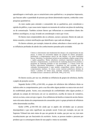 40
aprendizagem e motivação, que se caracterizam como qualitativas; e as pesquisas impessoais,
que buscam saber a quantidade de pessoas que deram determinada resposta, conhecidas como
pesquisas quantitativas.
As mais usadas para entender o consumidor são as qualitativas, pois consideram a
opinião do público, o que causa maior impacto no momento de realizar um plano de marketing
ou de comunicação. Também existem fatores que influenciam os consumidores diante dos
âmbitos sociológicos, ou seja, levando em consideração o meio que vivem.
Os fatores mais compreendidos são os culturais, sociais e pessoais. Dentro de cada um
destes assuntos, existem ramificações que identificam o que cada um abrange.
Os fatores culturais, por exemplo, tratam de cultura, subcultura e classe social, que são
as influências profundas da adesão dos conhecimentos passados pela sociedade.
Cultura é o determinante mais fundamental dos desejos e do comportamento de uma
pessoa. A criança em crescimento adquire um conjunto de valores, percepções,
preferências e comportamentos através da vida familiar e de outras instituições
básicas. Subcultura: As subculturas incluem as nacionalidades, religiões, grupo raciais
e regiões geográficas. Muitas subculturas constituem importantes segmentos de
mercado e, frequentemente, os profissionais de marketing desenvolvem produtos e
programas de marketing ajustados as suas necessidades. [...] Classes sociais são
divisões relativamente homogêneas e duradouras de uma sociedade, que são
ordenadas hierarquicamente e cujos membro compartilham valores, interesses e
comportamentos similares. As classes sociais mostram preferências distintas de
marcas e produtos em muitas áreas, incluindo vestuários, moveis domésticos,
atividades de lazer e automóveis. (KOTLER, 1998, p.162-163).
Os fatores sociais, por sua vez, abordam as influências de grupos de referência, família
e papéis de posições sociais.
Segundo Kotler (1998, p.164-168), os grupos de referência têm influência direta ou
indireta sobre os comportamentos, pois a sua fala sobre algum produto ou marca tem um nível
de credibilidade grande. Assim, essa concentração de confiabilidade sobre algum produto, é
aplicada na compra de televisores em cor ou automóveis, escolha de marca de vestuários,
móveis ou itens, como cerveja e cigarro. Já as influências da família se tratam de um dos fatores
mais relevantes dentro do comportamento do consumidor, pois é o grupo primário de influência
sobre determinadas escolhas.
Kotler (1998, p.164-168) diz ainda que os papéis são atividades que as pessoas
desempenham e que estes significam sua posição social. Como por exemplo, um juiz do
Supremo Tribunal tem mais status do que um gerente de vendas, que por sua vez, tem mais
reconhecimento que um funcionário de escritório. Assim, as pessoas tendem a procurar por
produtos que se comuniquem diante de seus papéis e status na sociedade.
 