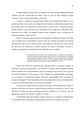 41
Compreendendo as decisões de um comprador, os fatores pessoais também têm grande
influência, que são caracterizados por: idade, estágio do ciclo da vida, ocupação, situação
econômica, estilo de vida, personalidade e autoestima.
A idade e o estágio da vida para Kotler (1998), estão paralelamente ligados, isto é,
quanto mais idade se tem, maior o seu estágio de vida. Portanto, são diretamente proporcionais.
Essa relação pode ser interpretada ao observar que as pessoas usam e compram diferentes
produtos durante a vida, sendo que estes se identificam com o estágio que os indivíduos estão,
juntamente com a idade. Por exemplo: crianças comem “papinhas”, pois é o produto que se
adequa à sua idade e estágio do ciclo.
Quanto a ocupação, pode-se dizer que esta influencia os padrões de consumo, de acordo
com a atividade que os consumidores exercem, como por exemplo: presidentes de empresas
procuram por carros, ternos e títulos de clube. Essa posição se relaciona com o estilo de vida
que têm, pois esta representa seu padrão expresso em termos de atividades, interesses e
opiniões, que significam a interação direta dos indivíduos com o ambiente.
O entendimento desse processo de comportamento de compra do consumidor é
essencial e muito importante, porque ajuda as pessoas a compreenderem seu próprio
comportamento de compra no futuro e também é muito conveniente para as empresas
que podem desenvolver suas ofertas e sua comunicação de modo que correspondam
e agregue ao processo decisório dos clientes. (ASSIS, 2011, p.23).
Todos esses fatores são relevantes para conseguir fazer o consumidor entender as
mensagens, processar as informações e ser motivado a comprar, além de também relacionar
todos os atributos com sua personalidade e, para que a mensagem seja efetivada, há a conquista
da emoção do indivíduo. Assim, perguntas como: “O público conseguirá entender a mensagem
que vou passar? As informações passadas serão bem compreendidas? Vão ser capazes de
entender a divulgação?” Serão respondidas, devido aos estudos sobre como o consumidor pensa
e como esse conhecimento pode ser previsto pelo anunciante.
Essa previsão, caracterizada anteriormente, classifica os consumidores em “shoppers”,
que são os indivíduos que buscam a disponibilidade de produtos no mercado, os “buyers”, que
efetivam as compras, mas não necessariamente usam o produto e os “consumers”, que são
aqueles que consomem ou utilizam o produto ou serviço.
Considerando todos esses aspectos, pode-se concluir que o estudo do comportamento
do consumidor trata da estratégia de marketing para desenvolver o produto no mercado.
 