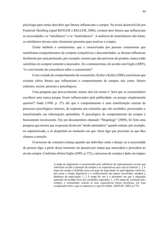 43
psicologia para tentar descobrir que fatores influenciam a compra. Na teoria desenvolvida por
Frederick Herzberg (apud KOTLER e KELLER, 2006), existem dois fatores que influenciam
as necessidades: os “satisfatores” e os “insatisfatores”. A ausência de insatisfatores não basta;
os satisfatores devem estar claramente presentes para motivar a compra.
Existe também o consumismo, que é caracterizado por pessoas consumistas que
manifestam comportamentos de compras compulsivas e descontroladas, se deixam influenciar
facilmente por uma promoção, por exemplo, mesmo que não precisem do produto, nunca estão
satisfeitas em comprar somente o necessário. Já o consumerismo, de acordo com Giglio (2005),
“é o movimento de consciência sobre o consumismo”.
Com o estudo do comportamento do consumidor, Kotler e Keller (2006) concluíram que
existem vários fatores que influenciam o comportamento de compra, tais como: fatores
culturais, sociais, pessoais e psicológicos.
Uma pergunta que provavelmente muitos têm em mente é: Será que os consumidores
escolhem uma marca porque foram influenciados pela publicidade, ou porque simplesmente
querem?! Gade (1998, p. 27), diz que o comportamento é uma manifestação externa de
processos psicológicos internos, de respostas aos estímulos que são recebidos, processados e
transformados em informações aprendidas. O psicológico do comportamento de compra é
basicamente inconsciente. Em um documentário chamado “Shopology” (2009), foi feita uma
pesquisa que mostra que as pessoas ficam em “modo automático” quando entram, por exemplo,
no supermercado, e só despertam no momento em que vêem algo que precisam ou que lhes
chamou a atenção.
O processo de consumo começa quando um indivíduo sente o desejo ou a necessidade
de possuir algo, a partir desse momento ele passará por etapas que antecedem e procedem ao
ato da compra. Conforme afirma Giglio (2005, p.172), o processo de compra é dado em etapas:
A etapa do julgamento é caracterizada pela influência de representações sociais que
valorizam ou não a intenção da compra e as expectativas que a ela se referem. [...] A
etapa da compra é definida como um jogo de negociação no qual algumas variáveis,
tais como o tempo disponível e o conhecimento das partes envolvidas, moldam a
dinâmica da negociação. [...] A etapa do uso é o momento em que a adequada
operação do produto leva aos resultados esperados. [...] Na etapa de avaliação pós-
compra, o consumidor conclui se suas expectativas foram satisfeitas, em uma
comparação entre o que se esperava e o que foi obtido. (GIGLIO, 2005, p.172).
 