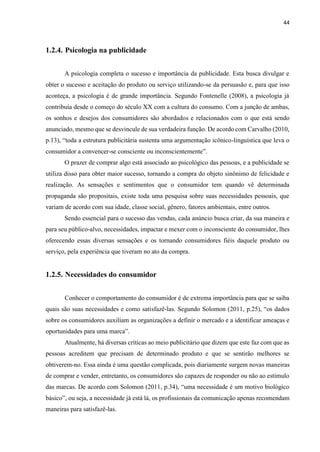 44
1.2.4. Psicologia na publicidade
A psicologia completa o sucesso e importância da publicidade. Esta busca divulgar e
obter o sucesso e aceitação do produto ou serviço utilizando-se da persuasão e, para que isso
aconteça, a psicologia é de grande importância. Segundo Fontenelle (2008), a psicologia já
contribuía desde o começo do século XX com a cultura do consumo. Com a junção de ambas,
os sonhos e desejos dos consumidores são abordados e relacionados com o que está sendo
anunciado, mesmo que se desvincule de sua verdadeira função. De acordo com Carvalho (2010,
p.13), “toda a estrutura publicitária sustenta uma argumentação icônico-linguística que leva o
consumidor a convencer-se consciente ou inconscientemente”.
O prazer de comprar algo está associado ao psicológico das pessoas, e a publicidade se
utiliza disso para obter maior sucesso, tornando a compra do objeto sinônimo de felicidade e
realização. As sensações e sentimentos que o consumidor tem quando vê determinada
propaganda são propositais, existe toda uma pesquisa sobre suas necessidades pessoais, que
variam de acordo com sua idade, classe social, gênero, fatores ambientais, entre outros.
Sendo essencial para o sucesso das vendas, cada anúncio busca criar, da sua maneira e
para seu público-alvo, necessidades, impactar e mexer com o inconsciente do consumidor, lhes
oferecendo essas diversas sensações e os tornando consumidores fiéis daquele produto ou
serviço, pela experiência que tiveram no ato da compra.
1.2.5. Necessidades do consumidor
Conhecer o comportamento do consumidor é de extrema importância para que se saiba
quais são suas necessidades e como satisfazê-las. Segundo Solomon (2011, p.25), “os dados
sobre os consumidores auxiliam as organizações a definir o mercado e a identificar ameaças e
oportunidades para uma marca”.
Atualmente, há diversas críticas ao meio publicitário que dizem que este faz com que as
pessoas acreditem que precisam de determinado produto e que se sentirão melhores se
obtiverem-no. Essa ainda é uma questão complicada, pois diariamente surgem novas maneiras
de comprar e vender, entretanto, os consumidores são capazes de responder ou não ao estímulo
das marcas. De acordo com Solomon (2011, p.34), “uma necessidade é um motivo biológico
básico”, ou seja, a necessidade já está lá, os profissionais da comunicação apenas recomendam
maneiras para satisfazê-las.
 