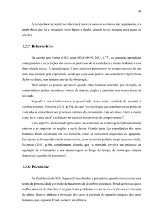 46
A perspectiva da Gestalt se relaciona à maneira como os estímulos são organizados, é a
partir desta que há a percepção entre figura e fundo, criando novas imagens para quem as
observa.
1.2.7. Behaviorismo
De acordo com Baron (1989, apud SOLOMON, 2011, p.73), as conexões aprendidas
entre produtos e recordações são maneiras poderosas de se estabelecer e manter lealdade a uma
determinada marca. A aprendizagem é uma mudança permanente no comportamento de um
indivíduo causado pela experiência, sendo que as pessoas podem, não somente ter experiências
de forma direta, mas também através da observação.
Nem sempre as pessoas aprendem quando estão tentando aprender, por exemplo, os
consumidores podem reconhecer nomes de marcas, jingles e produtos sem nunca terem os
utilizado.
Segundo a teoria behaviorista, o aprendizado ocorre como resultado de resposta a
eventos externos. Solomon (2011, p.74), diz que “os psicólogos que acreditam nesse ponto de
vista não se concentram nos processos internos do pensamento. Em vez disso, vêem a mente
como uma ‘caixa preta’ e enfatizam os aspectos observáveis do comportamento”.
Estes aspectos, mencionados pelo autor, são estímulos ou eventos percebidos do mundo
externo e as respostas ou reações a partir destes. Grande parte das experiências dos seres
humanos ficam arquivadas em sua memória, como se estivessem esquecidas ou apagadas.
Entretanto, se forem estimuladas corretamente, essas memórias poderão surgir anos mais tarde.
Solomon (2011, p.80), complementa dizendo que “a memória envolve um processo de
aquisição de informações e sua armazenagem ao longo do tempo, de modo que estejam
disponíveis quando for necessário”.
1.2.8. Psicanálise
Ao final do século XIX, Sigmund Freud fundou a psicanálise, quando sistematizou uma
teoria da personalidade e o modo de tratamento de distúrbios psíquicos. Freud acreditava que a
melhor maneira de descobrir a origem destes problemas e resolvê-los era através da liberação
de afetos. Depois, atribuiu a formação dos casos à estrutura do aparelho psíquico dos seres
humanos que, segundo Freud, ocorrem na infância.
 