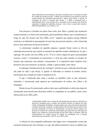 47
Para compreender tal estruturação, é necessário considerar que o ser humano é dotado
da “energia dos instintos sexuais”, a libido, que irá deslocar-se por partes do corpo da
criança durante sua maturação psicossexual e, depois, para outrem: o sujeito, na
concepção de Freud, é marcado pelo desejo, e a libido é projetada para a
materialização deste. Vale ressaltar que a conotação sexual é apenas uma forma de
representar a relação dos indivíduos consigo e com o meio no qual estão inseridos.
(FREUD apud BOCK, et al, 2004, p. 74).
Este processo é dividido em quatro fases (oral, anal, fálica e genital) que acontecem
respectivamente e, se forem mal estruturadas, geram problemas futuros, que se manifestam ao
longo da vida. De acordo com Nye (2002, p.23), “significa que alguma energia libidinal
continua a ser dedicada às preocupações de uma fase psicossexual anterior, e não é deslocada
para as fases posteriores de desenvolvimento”.
A estruturação completa do aparelho psíquico, segundo Freud, ocorre ao fim da
maturação psicossexual, que contém as estruturas do aparelho mental, chamadas de: id, ego e
superego. De acordo com Nye (2002, p.13), “O id é a fonte original da qual a personalidade
começa e cresce”. Corresponde ao inconsciente e é nele que estão contidas as energias do
homem, que expressam suas atitudes e pensamentos. É o responsável pelos impulsos mais
primitivos dos seres humanos: as paixões, a libido, a agressividade, entre outros.
O superego é formado através da “castração”, período em que o indivíduo descobre que
não pode ter tudo o que deseja. É quando os indivíduos se atentam às normas sociais,
basicamente tem a função de conter os impulsos do id.
O ego é fortalecido pela razão e consiste no equilíbrio entre os dois anteriores,
entretanto, o inconsciente pode aparecer por manifestações de sonhos, atos falhos e da
linguagem.
Diante do que foi mencionado, pode-se dizer que a publicidade se utiliza das etapas de
estruturação psicossexual para direcionar melhor as campanhas ao seu público, assim como
afirma Zatti (et al, 2005, p.09):
A publicidade trabalha com as etapas da estruturação psicossexual dos indivíduos ao
direcionar campanhas para os grupos que possuem fixação em alguma das fases
citadas. Propagandas de bebidas, em geral, apelam para closes de pessoas degustando
o produto anunciado, realçando o comportamento dos indivíduos que possuem a fase
oral mal estruturada, em busca de identificação. Da mesma forma, anúncios de
produtos de limpeza são claramente direcionados para donas-de-casa obcecadas por
higiene, que, suspeita-se, possuem fixação na fase anal. Pode-se, portanto, obter um
comportamento de compra através da relação de semelhança com a situação
apresentada pelo anunciante. (ZATTI, et al, 2005, p.09).
A eficácia de uma campanha publicitária está ligada com a manipulação correta das
estruturas psíquicas dos seres humanos, ou seja, não adianta transmitir valores ao público que
 