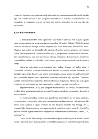 48
possam ferir seu superego, pois este regula o inconsciente, que resulta na atitude manifesta pelo
ego. Um exemplo em que se nota os apelos constantes ao id é quando os consumidores são
compelidos a comprarem bens ou serviços sem motivos aparentes, ou seja, que não são
necessários.
1.2.9. Entretenimento
O entretenimento tem como significado: a diversão ou distração com as quais alguém
passa o tempo; aquilo que serve para divertir, segundo o Dicionário Didático (2008). Essa área
colocada no mercado abrange diversas empresas que usam deste como influência do ramo.
Algumas que podem ser destacadas são: cinema, shoppings centers, eventos, entre muitas
outras. Esse segmento tem certa flexibilidade pois, o que para uns é interessante e interativo,
para outros talvez não seja. Isso faz com que este seja enriquecido diariamente por incontáveis
consumidores assíduos por diversão, conhecimento, prazer ou apenas uma forma de passar o
tempo.
Usa-se de psicologia nesse segmento para realizar diversas atividades: atrair o
consumidor, motivá-lo e influenciá-lo em suas decisões de maneira indireta, utilizando, por
exemplo: a psicologia das cores, de aromas e embalagem, criando assim, um apelo emocional
para consumidor adquirir uma experiência e, com isso, usufruir de algo agradável. Tornou-se
também imprescindível o surgimento de novas ideias que despertem o interesse do target, para
conquistar um posicionamento bom no mercado e combater a grande concorrência.
Segundo Waltrick (2015), para competir em um mercado tão acirrado e diferenciar um
produto frente a seus concorrentes, é necessário buscar a atenção do consumidor e despertar a
sua curiosidade.
O consumidor tende a comprar mais quando suas necessidades são ouvidas e atendidas,
por conta disso o número do público de entretenimento também aumenta cada vez mais. De
acordo com o gráfico a seguir, resultado de uma pesquisa realizada pela Navegg (2013),
empresa líder latino-americana em segmentação de audiência online, mais de 50 milhões
pessoas acessam algum conteúdo do segmento de entretenimento como humor, cinema, TV,
séries de TV.
Com o auxílio da tecnologia, esse conteúdo chega no mundo digital de maneira muito
rápida e eficiente. Esses bons resultados são também relacionados ao trabalho realizado com
 