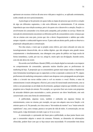 51
aprimorar em recursos criativos dá uma nova vida para o negócio e, se aplicada corretamente,
acaba criando um novo posicionamento.
A psicologia se faz presente em quase todas as etapas do processo que envolve a criação
de algo em diferentes segmentos, e não seria diferente no entretenimento. É de extrema
importância que essa relação aconteça, pois é ela quem cria e desenvolve a atração, fixação e o
envolvimento do consumidor e/ou cliente pela campanha, pelo produto ou serviço. Dentro do
mercado de entretenimento encontram-se diferentes perfis de consumidores como: crianças que
vão ao cinema com seus pais, jovens que vão a shows frequentemente e adultos que estão
sempre viajando e conhecendo lugares novos. E para cada um destes perfis, pode-se observar a
preparação adequada para a comunicação.
Nos dias atuais, o meio que se propõe como efetivo, por estar colocado em uma era
tecnologicamente desenvolvida, são as mídias digitais, que não atingem uma grande massa
conjuntamente e simultaneamente, mas abrangem uma gama do público em larga escala de
forma instantânea, e pode, por sua vez, atingi-lo, muito após sua divulgação, fazendo assim,
com ela não deixe de existir.
De acordo com Schiffman e Kanuk (2000), a revolução digital no mercado e seu impacto
no comportamento do consumidor, apresenta muitos desafios para os profissionais de
marketing de hoje. À proporção que os consumidores gastam mais tempo online e dispõem de
mais ferramentas tecnológicas que os capacitam a evitar a exposição a anúncios de TV, alguns
profissionais de marketing começaram a reduzir suas despesas com a propaganda nas principais
redes e a investir nas novas mídias como a web ou mesmo o e-mail. Porém, o ramo de
entretenimento é muito abrangente e flexível, pois como foi mencionado anteriormente, este se
refere a um passatempo ou atividade de divertimento, qualquer empresa que trabalhe com esse
propósito tem a função de entreter. Por exemplo, se o governo fizer um evento com propostas
de arrecadar dinheiro para necessitados e, assim, promover um show beneficente, este será
caracterizado como uma forma de entretenimento.
A publicidade, algumas vezes, também é embutida em algumas formas de
entretenimento, como no cinema, por exemplo, em que esta adquire uma nova função: a de
entreter quem a vê. No passado, era vista como a “devoradora de mentes” ou a “maior arma do
capitalismo”, mas, com o tempo, passou a ser parte da vida de todos. A comunicação, em sua
forma geral, é algo dominante em tudo o que se vê ou se ouve.
A comunicação e a persuasão são bases para a publicidade, as duas juntas fazem com
que o consumidor adquira o anseio do consumo. Portanto, as dimensões de informações
oferecidas, podem fazer com que se faça nascer uma necessidade. O consumidor trata dessa
 