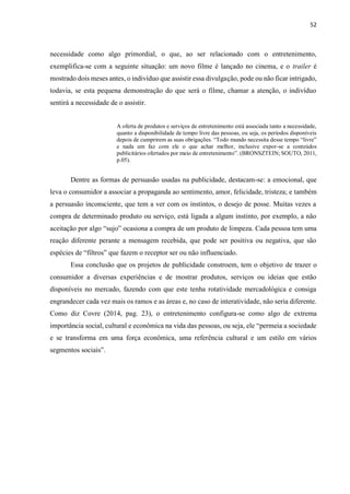 52
necessidade como algo primordial, o que, ao ser relacionado com o entretenimento,
exemplifica-se com a seguinte situação: um novo filme é lançado no cinema, e o trailer é
mostrado dois meses antes, o indivíduo que assistir essa divulgação, pode ou não ficar intrigado,
todavia, se esta pequena demonstração do que será o filme, chamar a atenção, o indivíduo
sentirá a necessidade de o assistir.
A oferta de produtos e serviços de entretenimento está associada tanto a necessidade,
quanto a disponibilidade de tempo livre das pessoas, ou seja, os períodos disponíveis
depois de cumprirem as suas obrigações. “Todo mundo necessita desse tempo “livre”
e nada um faz com ele o que achar melhor, inclusive expor-se a conteúdos
publicitários ofertados por meio de entretenimento”. (BRONSZTEIN; SOUTO, 2011,
p.05).
Dentre as formas de persuasão usadas na publicidade, destacam-se: a emocional, que
leva o consumidor a associar a propaganda ao sentimento, amor, felicidade, tristeza; e também
a persuasão inconsciente, que tem a ver com os instintos, o desejo de posse. Muitas vezes a
compra de determinado produto ou serviço, está ligada a algum instinto, por exemplo, a não
aceitação por algo “sujo” ocasiona a compra de um produto de limpeza. Cada pessoa tem uma
reação diferente perante a mensagem recebida, que pode ser positiva ou negativa, que são
espécies de “filtros” que fazem o receptor ser ou não influenciado.
Essa conclusão que os projetos de publicidade constroem, tem o objetivo de trazer o
consumidor a diversas experiências e de mostrar produtos, serviços ou ideias que estão
disponíveis no mercado, fazendo com que este tenha rotatividade mercadológica e consiga
engrandecer cada vez mais os ramos e as áreas e, no caso de interatividade, não seria diferente.
Como diz Covre (2014, pag. 23), o entretenimento configura-se como algo de extrema
importância social, cultural e econômica na vida das pessoas, ou seja, ele “permeia a sociedade
e se transforma em uma força econômica, uma referência cultural e um estilo em vários
segmentos sociais”.
 