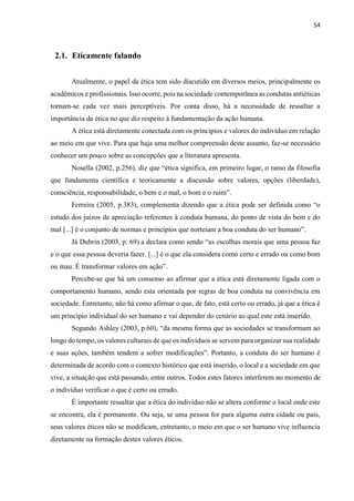 54
2.1. Eticamente falando
Atualmente, o papel da ética tem sido discutido em diversos meios, principalmente os
acadêmicos e profissionais. Isso ocorre, pois na sociedade contemporânea as condutas antiéticas
tornam-se cada vez mais perceptíveis. Por conta disso, há a necessidade de ressaltar a
importância da ética no que diz respeito à fundamentação da ação humana.
A ética está diretamente conectada com os princípios e valores do indivíduo em relação
ao meio em que vive. Para que haja uma melhor compreensão deste assunto, faz-se necessário
conhecer um pouco sobre as concepções que a literatura apresenta.
Nosella (2002, p.256), diz que “ética significa, em primeiro lugar, o ramo da filosofia
que fundamenta científica e teoricamente a discussão sobre valores, opções (liberdade),
consciência, responsabilidade, o bem e o mal, o bom e o ruim”.
Ferreira (2005, p.383), complementa dizendo que a ética pode ser definida como “o
estudo dos juízos de apreciação referentes à conduta humana, do ponto de vista do bem e do
mal [...] é o conjunto de normas e princípios que norteiam a boa conduta do ser humano”.
Já Dubrin (2003, p. 69) a declara como sendo “as escolhas morais que uma pessoa faz
e o que essa pessoa deveria fazer. [...] é o que ela considera como certo e errado ou como bom
ou mau. É transformar valores em ação”.
Percebe-se que há um consenso ao afirmar que a ética está diretamente ligada com o
comportamento humano, sendo esta orientada por regras de boa conduta na convivência em
sociedade. Entretanto, não há como afirmar o que, de fato, está certo ou errado, já que a ética é
um princípio individual do ser humano e vai depender do cenário ao qual este está inserido.
Segundo Ashley (2003, p.60), “da mesma forma que as sociedades se transformam ao
longo do tempo, os valores culturais de que os indivíduos se servem para organizar sua realidade
e suas ações, também tendem a sofrer modificações”. Portanto, a conduta do ser humano é
determinada de acordo com o contexto histórico que está inserido, o local e a sociedade em que
vive, a situação que está passando, entre outros. Todos estes fatores interferem no momento de
o indivíduo verificar o que é certo ou errado.
É importante ressaltar que a ética do indivíduo não se altera conforme o local onde este
se encontra, ela é permanente. Ou seja, se uma pessoa for para alguma outra cidade ou país,
seus valores éticos não se modificam, entretanto, o meio em que o ser humano vive influencia
diretamente na formação destes valores éticos.
 