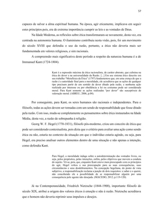 57
capazes de salvar a alma espiritual humana. Na época, agir eticamente, implicava em seguir
estes princípios pois, era de extrema importância cumprir as leis e as vontades de Deus.
Na Idade Moderna, as reflexões sobre ética transformaram-se novamente, desta vez, era
centrada na autonomia humana. O iluminismo contribuiu nesta visão, pois, foi um movimento
do século XVIII que defendia o uso da razão, portanto, a ética não deveria mais ser
fundamentada em valores religiosos, e sim racionais.
A compreensão mais significativa deste período a respeito da natureza humana é a de
Immanuel Kant (1724-1804).
Kant é a expressão máxima da ética racionalista, de caráter abstrato, que culmina na
ética do dever e na universalidade da Razão. [...] Em seu sistema ético descrito em
seu trabalho “Metafísica da Ética” (1797) fundamentou que, em uma crença de que a
razão é a autoridade final para a moralidade, ele acreditava que as ações de qualquer
tipo precisam partir de um sentido de dever ditado pela razão, e nenhuma ação
realizada por interesse ou por obediência a lei ou costumes pode ser considerada
moral. Para Kant somente as ações realizadas “por dever” são susceptíveis de
valoração moral. (ABREU, 2006, p.04).
Por conseguinte, para Kant, os seres humanos são racionais e independentes. Para o
filósofo, todas as ações devem ser tomadas com um sendo de responsabilidade que fosse ditado
pela razão. Com isso, muda-se completamente os pensamentos sobre ética instaurados na Idade
Média, desta vez, a razão de sobrepunha à religião.
Georg W. F. Hegel (1770-1831), filósofo pós-moderno, criou um conceito de ética que
pode ser considerado contextualista, pois dizia que o critério para avaliar uma ação como sendo
ética ou não, estaria no contexto da situação em que o indivíduo estaria agindo, ou seja, para
Hegel, era preciso analisar outros elementos dentro de uma situação e não apenas a intenção,
como defendia Kant.
Para Hegel, a moralidade indaga sobre a autodeterminação das vontades livres, ou
seja, pelos propósitos, pelas intenções, enfim, pelos objetivos que movem a conduta
do sujeito. Vê-se, pois, que, enquanto Kant esteve mais preocupado com os princípios
do agir, Hegel voltou a sua preocupação para as suas consequências, suas
circunstâncias e seus desdobramentos. Na concepção hegeliana, do ponto de vista
subjetivo, a responsabilização reclama a junção de dois requisitos: o saber e o querer,
não concebendo ele a possibilidade de se responsabilizar alguém por uma
consequência pelo agente não desejada. (MACEDO, 2012, p.119-120).
Já na Contemporaneidade, Friedrich Nietzsche (1844-1900), importante filósofo do
século XIX, atribui a origem dos valores éticos à emoção e não à razão. Nietzsche acreditava
que o homem não deveria reprimir seus impulsos e desejos.
 