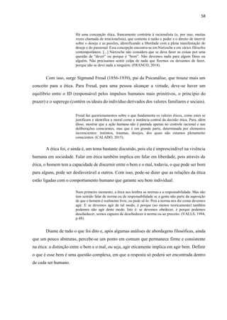 58
Há uma concepção ética, francamente contrária à racionalista (e, por isso, muitas
vezes chamada de irracionalista), que contesta à razão o poder e o direito de intervir
sobre o desejo e as paixões, identificando a liberdade com a plena manifestação do
desejo e do passional. Essa concepção encontra-se em Nietzsche e em vários filósofos
contemporâneos. [...] Nietzsche não considera que se deva fazer as coisas por uma
questão de “dever” ou porque é “bom”. Não devemos nada para algum Deus ou
alguém. Não precisamos sentir culpa de nada que fizemos ou deixamos de fazer,
porque não se deve nada a ninguém. (FRANCO, 2014).
Com isso, surge Sigmund Freud (1856-1939), pai da Psicanálise, que trouxe mais um
conceito para a ética. Para Freud, para uma pessoa alcançar a virtude, deve-se haver um
equilíbrio entre o ID (responsável pelos impulsos humanos mais primitivos, o princípio do
prazer) e o superego (contém os ideais do indivíduo derivados dos valores familiares e sociais).
Freud faz questionamentos sobre o que fundamenta os valores éticos, como estes se
justificam e identifica a moral como a instância central da decisão ética. Para, além
disso, mostrar que a ação humana não é pautada apenas no controle racional e nas
deliberações conscientes, mas que é em grande parte, determinada por elementos
inconscientes: instintos, traumas, desejos, dos quais não estamos plenamente
conscientes. (CALADO, 2015).
A ética foi, e ainda é, um tema bastante discutido, pois ela é imprescindível na vivência
humana em sociedade. Falar em ética também implica em falar em liberdade, pois através da
ética, o homem tem a capacidade de discernir entre o bem e o mal, todavia, o que pode ser bom
para alguns, pode ser desfavorável a outros. Com isso, pode-se dizer que as relações da ética
estão ligadas com o comportamento humano que garante seu bem individual.
Num primeiro momento, a ética nos lembra as normas e a responsabilidade. Mas não
tem sentido falar de norma ou de responsabilidade se a gente não parte da suposição
de que o homem é realmente livre, ou pode sê-lo. Pois a norma nos diz como devemos
agir. E se devemos agir de tal modo, é porque (ao menos teoricamente) também
podemos não agir deste modo. Isto é: se devemos obedecer, é porque podemos
desobedecer, somos capazes de desobedecer à norma ou ao preceito. (VALLS, 1994,
p.48).
Diante de tudo o que foi dito e, após algumas análises de abordagens filosóficas, ainda
que um pouco abstratas, percebe-se um ponto em comum que permanece firme e consistente
na ética: a distinção entre o bem e o mal, ou seja, agir eticamente implica em agir bem. Definir
o que é esse bem é uma questão complexa, em que a resposta só poderá ser encontrada dentro
de cada ser humano.
 