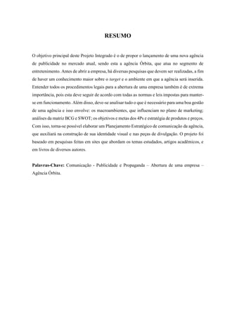5
RESUMO
O objetivo principal deste Projeto Integrado é o de propor o lançamento de uma nova agência
de publicidade no mercado atual, sendo esta a agência Órbita, que atua no segmento de
entretenimento. Antes de abrir a empresa, há diversas pesquisas que devem ser realizadas, a fim
de haver um conhecimento maior sobre o target e o ambiente em que a agência será inserida.
Entender todos os procedimentos legais para a abertura de uma empresa também é de extrema
importância, pois esta deve seguir de acordo com todas as normas e leis impostas para manter-
se em funcionamento. Além disso, deve-se analisar tudo o que é necessário para uma boa gestão
de uma agência e isso envolve: os macroambientes, que influenciam no plano de marketing;
análises da matriz BCG e SWOT; os objetivos e metas dos 4Ps e estratégia de produtos e preços.
Com isso, torna-se possível elaborar um Planejamento Estratégico de comunicação da agência,
que auxiliará na construção de sua identidade visual e nas peças de divulgação. O projeto foi
baseado em pesquisas feitas em sites que abordam os temas estudados, artigos acadêmicos, e
em livros de diversos autores.
Palavras-Chave: Comunicação - Publicidade e Propaganda – Abertura de uma empresa –
Agência Órbita.
 
