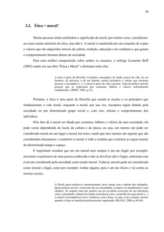 59
2.2. Ética = moral?
Muitas pessoas ainda confundem o significado de moral, por muitas vezes, consideram-
na como sendo sinônimo de ética, mas não é. A moral é constituída por um conjunto de regras
e valores que são adquiridos através da cultura, tradição, educação e do cotidiano e que guiam
o comportamento humano dentro da sociedade.
Para uma melhor compreensão sobre ambos os assuntos, o teólogo Leonardo Boff
(2003) expõe em sua obra “Ética e Moral” a distinção entre eles:
A ética é parte da filosofia. Considera concepções de fundo acerca da vida, do ser
humano, do universo, e de seu destino, estatui princípios e valores que orientam
pessoas e sociedades [...]. A moral é parte da vida concreta. Trata da prática real das
pessoas que se expressam por costumes, hábitos e valores culturalmente
estabelecidos. (BOFF, 2003, p.31).
Portanto, a ética é uma parte da filosofia que estuda as noções e os princípios que
fundamentam a vida moral, enquanto a moral, por sua vez, incorpora regras ditadas pela
sociedade ou por determinado grupo social e, com isso, orienta o comportamento dos
indivíduos.
Pelo fato de a moral ser ditada por costumes, hábitos e valores de uma sociedade, ela
pode variar dependendo do local, da cultura e da época, ou seja, um mesmo ato pode ser
considerado moral em um lugar e imoral em outro, sendo que atos imorais são aqueles que são
considerados desonestos e contrários à moral, é toda a conduta que contraria as regras morais
de determinado tempo e espaço.
É importante ressaltar que um ato imoral nem sempre é um ato ilegal, por exemplo:
encontrar os pertences de uma pessoa conhecida e não os devolver não é ilegal, entretanto este
é um ato considerado pela sociedade como sendo imoral. Todavia, um ato pode ser considerado
como imoral e ilegal, como por exemplo: roubar alguém, pois é um ato ilícito e vai contra as
normas sociais.
A Moral, para realizar-se autenticamente, deve contar com a adesão dos obrigados.
Quem pratica um ato, consciente da sua moralidade, já aderiu ao mandamento a que
obedece. Se respeito meu pai, pratico um ato na plena convicção da sua intrínseca
valia, coincidindo o ditame de minha consciência com o conteúdo da regra moral. [...]
A moral é incompatível com a violência, com a força, ou seja, com a coação, mesmo
quando a força se manifesta juridicamente organizada. (REALE, 2009, p.44-46).
 