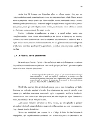 60
Ainda hoje há destaque nas discussões sobre os valores morais, visto que sua
compreensão é de grande importância para o bom funcionamento da sociedade. Muitas pessoas
ainda se perguntam como e quando que foram definidos o que é considerado correto e o que é
errado no ponto de vista social, a resposta é simples: as regras morais são passadas de geração
para geração, sendo que tanto religião, quanto política, ou até mesmo o livre arbítrio do homem
se relacionam com a construção dos ideais morais.
Embora explicadas separadamente, a ética e a moral andam juntas, uma
complementando a outra. Ambas são responsáveis por nortear a conduta do ser humano,
definindo seu caráter e ensinando-o como se comportar adequadamente na sociedade. Sem as
regras éticas e morais, um caos iminente se instalaria, por isso, pode-se dizer que estas respeitam
a vida, tanto individual quanto coletiva, garantindo à sociedade uma convivência agradável e
pacífica.
2.3. A ética faz o bom profissional
De acordo com Entschev (2014), a ética profissional pode ser definida como “o conjunto
de práticas que determinam a adequação no exercício de qualquer profissão”, que visa o respeito
e bem-estar num ambiente profissional.
A ética é indispensável ao profissional, porque na ação humana “o fazer” e “o agir”
estão interligados. O fazer diz respeito à competência, à eficiência que todo
profissional deve possuir para exercer bem a sua profissão. O agir se refere à conduta
do profissional, ao conjunto de atitudes que deve assumir no desempenho de sua
profissão. (MANSOLDO; GUIMARÃES, 2011).
O indivíduo que tem ética profissional cumpre com as suas obrigações e atividades
dentro de sua profissão, seguindo princípios determinados por seu grupo de trabalho ou até
mesmo pela sociedade, tais como: honestidade, sigilo, competência, prudência, humildade,
imparcialidade, entre outros. Estes princípios éticos, por mais simples que sejam, colaboram, e
muito, na construção de um bom profissional.
Além destes elementos universais da ética, ou seja, que são aplicadas a qualquer
atividade profissional, cada profissão tem seu próprio código de ética, que pode variar de acordo
com a área de atuação do indivíduo.
Na área de publicidade, por exemplo, há o “Código de Ética dos Profissionais da
Propaganda”, que foi publicado em outubro de 1957 e atualizado pela APP (Associação dos
 