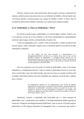 62
Portanto, conclui-se que o bom profissional, além de seguir as normas e regimentos da
empresa, também possui uma postura ética em seu ambiente de trabalho, a fim de manter uma
convivência pacífica e honesta perante seus colegas de trabalho e chefes. A meta é não ser
reconhecido apenas pelos trabalhos realizados, mas também pela conduta exemplar.
2.3.1. Publicidade vs. Ética ou Publicidade = Ética?
Por utilizar-se da persuasão, a publicidade é, na visão de alguns, antiética. Todavia, isso
é um equívoco, já que ela só seria antiética se não fosse acompanhada de responsabilidade
social por quem a paga, veicula e, principalmente, de quem a faz.
A ética na propaganda já foi, e ainda é, tema de discussões e estudos compostos por
diversos fatores, sendo o principal o respeito com o consumidor quanto ao seu direito de obter
informações verdadeiras.
Um outro embate que gera muita discussão é o questionamento se a
propaganda/publicidade é ou não em sua essência aética, uma vez que um dos
princípios máximos da publicidade é a instigação (forçar interesse por um
determinado produto e/ou serviço), não seria lá muito ético “forçar” mesmo que de
maneira indireta (subliminar) alguém a fazer ou agir aquilo que realmente não deseja
ou pode prejudicá-lo. (SUITER, 2009).
Com isso, percebe-se que até mesmo no mundo da publicidade, a ética é de extrema
importância e é fundamental utilizá-la. Todos os anúncios publicitários devem ter uma visão
ética e moral sobre o que está sendo passado, para que isso possa ser seguido na prática pela
sociedade, desta forma, pode-se criar boas estratégias que respeitem, acima de tudo, o público
que a visualiza.
Os indispensáveis garantes de um comportamento ético correto da indústria
publicitária são, antes de tudo, as consciências bem formadas e responsabilizadas dos
profissionais da publicidade: consciências sensíveis ao próprio dever não só de
satisfazer os interesses dos que encomendam ou financiam o seu trabalho, mas
também de respeitar e de velar pelos direitos e interesses do seu público e de servir o
bem comum. (FOLEY, 2011).
Atualmente, somente a criatividade pela criatividade não é o fator principal da
publicidade e sim, o compromisso com o público. A atividade publicitária trabalha seguindo as
normas do “Código de Auto-Regulamentação Publicitária”, feito no ano de 1978 pelos próprios
publicitários no III Congresso Brasileiro de Propaganda. Este é o documento que auxilia o
 