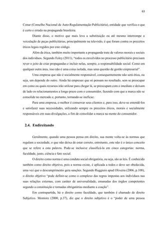 63
Conar (Conselho Nacional de Auto-Regulamentação Publicitária), entidade que verifica o que
é certo e errado na propaganda brasileira.
Diante disso, o motivo que mais leva a substituição ou até mesmo interrompe a
veiculação de peças publicitárias, principalmente na televisão, é que foram contra os preceitos
éticos legais regidos por este código.
Além da ética, também muito importante a propaganda trate de valores morais e sociais
dos indivíduos. Segundo Foley (2011), “todos os envolvidos no processo publicitário precisam
rever o jeito de criar propagandas e incluir nelas, sempre, a responsabilidade social. Como em
qualquer outra área, isso não é uma coisa isolada, mas uma questão de gestão empresarial”.
Uma empresa que não é socialmente responsável, consequentemente não será ética, ou
seja, um depende do outro. Ainda há empresas que só pensam no resultado, sem se preocupar
em como ou quais recursos irão utilizar para chegar lá, se preocupam com o imediato e deixam
de lado os relacionamentos a longo prazo com o consumidor, fazendo com que a marca não se
consolide no mercado e, portanto, tornando-se ineficaz.
Para uma empresa, o melhor é conservar seus clientes e, para isso, deve-se entendê-los
e satisfazer suas necessidades, utilizando sempre os preceitos éticos, morais e socialmente
responsáveis em suas divulgações, a fim de consolidar a marca na mente do consumidor.
2.4. Endireitando
Geralmente, quando uma pessoa pensa em direito, sua mente volta-se às normas que
regulam a sociedade, o que não deixa de estar correto, entretanto, este não é o único conceito
que se refere a esta palavra. Pode-se inclusive classificá-la em cinco categorias: norma,
faculdade, justo, ciência e fato social.
O direito como norma é uma conduta social obrigatória, ou seja, são as leis. É conhecido
também como direito objetivo, pois a norma existe, é aplicada a todos e deve ser obedecida,
uma vez que o descumprimento gera sanções. Segundo Ruggiero apud Oliveira (2006, p.108),
o direito objetivo “pode definir-se como o complexo das regras impostas aos indivíduos nas
suas relações externas, com caráter de universalidade, emanadas dos órgãos competentes
segundo a constituição e tornadas obrigatórias mediante a coação”.
Em contrapartida, há o direito como faculdade, que também é chamado de direito
Subjetivo. Montoro (2000, p.37), diz que o direito subjetivo é o “poder de uma pessoa
 