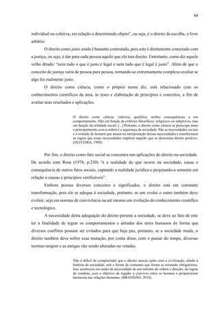 64
individual ou coletiva, em relação a determinado objeto”, ou seja, é o direito da escolha, o livre
arbítrio.
O direito como justo ainda é bastante contestado, pois este é diretamente conectado com
a justiça, ou seja, é dar para cada pessoa aquilo que ela tem direito. Entretanto, como diz aquele
velho ditado: “nem tudo o que é justo é legal e nem tudo que é legal é justo”. Além de que o
conceito de justiça varia de pessoa para pessoa, tornando-se extremamente complexo avaliar se
algo foi realmente justo.
O direito como ciência, como o próprio nome diz, está relacionado com os
conhecimentos científicos da área, às teses e elaboração de princípios e conceitos, a fim de
avaliar seus resultados e aplicações.
O direito como ciência, valoriza, qualifica, atribui consequências a um
comportamento. Não em função de critérios filosóficos, religiosos ou subjetivos, mas
em função da utilidade social. [...] Portanto, o direito como ciência se preocupa antes
e principalmente com a ordem e a segurança da sociedade. São as necessidades sociais
e a vontade do homem que atuam na interpretação dessas necessidades e transformam
as regras que essas necessidades impõem naquilo que se denomina direito positivo.
(OLIVEIRA, 1998).
Por fim, o direito como fato social se concentra nas aplicações do direito na sociedade.
De acordo com Rosa (1978, p.230) “é a realidade do que ocorre na sociedade, causa e
consequência de outros fatos sociais, captando a realidade jurídica e projetando-a somente em
relação a causas e princípios verificáveis”.
Embora possua diversos conceitos e significados, o direito está em constante
transformação, pois ele se adequa à sociedade, portanto, se um evolui o outro também deve
evoluir, seja em normas de convivência ou até mesmo em evolução do conhecimento científico
e tecnológico.
A necessidade desta adequação do direito perante a sociedade, se deve ao fato de este
ter a finalidade de regrar os comportamentos e atitudes dos seres humanos de forma que
diversos conflitos possam ser evitados para que haja paz, portanto, se a sociedade muda, o
direito também deve sofrer essa mutação, por conta disso, com o passar do tempo, diversas
normas surgem e as antigas vão sendo alteradas ou vetadas.
Não é difícil de compreender que o direito nasceu junto com a civilização, aliado à
história da sociedade, sob a forma de costumes que foram se tornando obrigatórios.
Isso aconteceu em razão da necessidade de um mínimo de ordem e direção, de regras
de conduta, com o objetivo de regular o convívio entre os homens e proporcionar
harmonia nas relações humanas. (BRANDÃO, 2010).
 