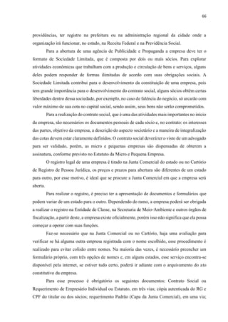 66
providências, ter registro na prefeitura ou na administração regional da cidade onde a
organização irá funcionar, no estado, na Receita Federal e na Previdência Social.
Para a abertura de uma agência de Publicidade e Propaganda a empresa deve ter o
formato de Sociedade Limitada, que é composta por dois ou mais sócios. Para explorar
atividades econômicas que trabalham com a produção e circulação de bens e serviços, alguns
deles podem responder de formas ilimitadas de acordo com suas obrigações sociais. A
Sociedade Limitada contribui para o desenvolvimento da constituição de uma empresa, pois
tem grande importância para o desenvolvimento do contrato social, alguns sócios obtêm certas
liberdades dentro dessa sociedade, por exemplo, no caso de falência do negócio, só arcarão com
valor máximo de sua cota no capital social, sendo assim, seus bens não serão comprometidos.
Para a realização do contrato social, que é uma das atividades mais importantes no início
da empresa, são necessários os documentos pessoais de cada sócio e, no contrato: os interesses
das partes, objetivo da empresa, a descrição do aspecto societário e a maneira de integralização
das cotas devem estar claramente definidos. O contrato social deverá ter o visto de um advogado
para ser validado, porém, as micro e pequenas empresas são dispensadas de obterem a
assinatura, conforme previsto no Estatuto da Micro e Pequena Empresa.
O registro legal de uma empresa é tirado na Junta Comercial do estado ou no Cartório
de Registro de Pessoa Jurídica, os preços e prazos para abertura são diferentes de um estado
para outro, por esse motivo, é ideal que se procure a Junta Comercial em que a empresa será
aberta.
Para realizar o registro, é preciso ter a apresentação de documentos e formulários que
podem variar de um estado para o outro. Dependendo do ramo, a empresa poderá ser obrigada
a realizar o registro na Entidade de Classe, na Secretaria de Meio-Ambiente e outros órgãos de
fiscalização, a partir deste, a empresa existe oficialmente, porém isso não significa que ela possa
começar a operar com suas funções.
Faz-se necessário que na Junta Comercial ou no Cartório, haja uma avaliação para
verificar se há alguma outra empresa registrada com o nome escolhido, esse procedimento é
realizado para evitar colisão entre nomes. Na maioria das vezes, é necessário preencher um
formulário próprio, com três opções de nomes e, em alguns estados, esse serviço encontra-se
disponível pela internet, se estiver tudo certo, poderá ir adiante com o arquivamento do ato
constitutivo da empresa.
Para esse processo é obrigatório os seguintes documentos: Contrato Social ou
Requerimento de Empresário Individual ou Estatuto, em três vias; cópia autenticada do RG e
CPF do titular ou dos sócios; requerimento Padrão (Capa da Junta Comercial), em uma via;
 