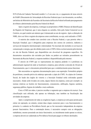 67
FCN (Ficha de Cadastro Nacional) modelo 1 e 2 em uma via; e o pagamento de taxas através
de DARF (Documento de Arrecadação de Receitas Federais) que é um documento, ou melhor,
um boleto do Ministério da Fazenda e da Secretaria da Receita Federal utilizado para pagamento
de tributos administrados pela Receita Federal do Brasil.
Após o registro da empresa, é entregue ao proprietário o NIRE (Número de Identificação
do Registro de Empresa), que é uma etiqueta ou carimbo, feito pela Junta Comercial ou no
Cartório, no qual contém um número que é demarcado no ato do registro. Após a obtenção do
NIRE, deve ser feito o registro da empresa como contribuinte, ou seja, será realizado o CNPJ.
A maioria dos estados tem convênio com a Receita Federal, o que permite obter a
Inscrição Estadual, que é obrigatória para empresas dos setores do comércio, indústria e
serviços de transporte intermunicipal e interestadual. Na inscrição são incluídos os serviços de
comunicação e energia, que são obtidos junto com o CNPJ e feitos exclusivamente pela internet,
no site da Receita Federal, que disponibiliza um download do programa específico. Os
documentos necessários são enviados por Sedex ou podem ser retirados pessoalmente na
Secretaria da Receita Federal, a resposta também é disponibilizada pela internet.
É através do CNPJ que os representantes da empresa poderão ir à prefeitura ou
administração regional de onde se localizará a empresa, para solicitar a emissão do Alvará de
Funcionamento, que é o documento primordial para que o estabelecimento possa funcionar.
São necessárias as seguintes documentações para a sua aquisição: Formulário próprio
da prefeitura; consulta prévia de endereço aprovada e cópia do CNPJ. As cópias do Contrato
Social, do laudo dos órgãos de vistoria e a Inscrição Estadual serão solicitadas quando
necessário. Ainda serão levados em conta, alguns fatores da empresa, como por exemplo: as
normas relativas ao horário de funcionamento, zoneamento, edificação, higiene sanitária,
segurança pública, higiene do trabalho e meio ambiente.
Com o CNPJ em mãos, é preciso escolher o segmento que a empresa irá exercer. Essa
classificação será utilizada, não apenas na tributação, mas também na fiscalização das
atividades da empresa.
Após o cumprimento de todas as exigências legais, a empresa já está quase pronta para
entrar em operação, no entanto, restam duas etapas essenciais para o seu funcionamento: a
primeira é o cadastro na Previdência Social, que se faz necessário independente da empresa
possuir funcionários. Para a contratação destes, é necessário cumprir com as obrigações
trabalhistas, mesmo possuindo um único funcionário, ou inicialmente tendo apenas os sócios,
a empresa deverá ser cadastrada na Previdência Social para pagar os tributos destinados.
 