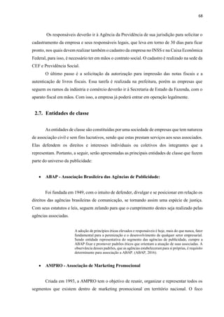 68
Os responsáveis deverão ir à Agência da Previdência de sua jurisdição para solicitar o
cadastramento da empresa e seus responsáveis legais, que leva em torno de 30 dias para ficar
pronto, nos quais devem realizar também o cadastro da empresa no INSS e na Caixa Econômica
Federal, para isso, é necessário ter em mãos o contrato social. O cadastro é realizado na sede da
CEF e Previdência Social.
O último passo é a solicitação da autorização para impressão das notas fiscais e a
autenticação de livros fiscais. Essa tarefa é realizada na prefeitura, porém as empresas que
seguem os ramos da indústria e comércio deverão ir à Secretaria de Estado da Fazenda, com o
aparato fiscal em mãos. Com isso, a empresa já poderá entrar em operação legalmente.
2.7. Entidades de classe
As entidades de classe são constituídas por uma sociedade de empresas que tem natureza
de associação civil e sem fins lucrativos, sendo que estas prestam serviços aos seus associados.
Elas defendem os direitos e interesses individuais ou coletivos dos integrantes que a
representam. Portanto, a seguir, serão apresentadas as principais entidades de classe que fazem
parte do universo da publicidade:
 ABAP - Associação Brasileira das Agências de Publicidade:
Foi fundada em 1949, com o intuito de defender, divulgar e se posicionar em relação os
direitos das agências brasileiras de comunicação, se tornando assim uma espécie de justiça.
Com seus estatutos e leis, seguem zelando para que o cumprimento destes seja realizado pelas
agências associadas.
A adoção de princípios éticas elevados e responsáveis é hoje, mais do que nunca, fator
fundamental para a perenização e o desenvolvimento de qualquer setor empresarial.
Sendo entidade representativa do segmento das agências de publicidade, cumpre a
ABAP fixar e promover padrões éticos que orientam a atuação de suas associadas. A
observância desses padrões, que as agências estabeleceram para si próprias, é requisito
determinante para associação a ABAP. (ABAP, 2016).
 AMPRO - Associação de Marketing Promocional
Criada em 1993, a AMPRO tem o objetivo de reunir, organizar e representar todos os
segmentos que existem dentro de marketing promocional em território nacional. O foco
 