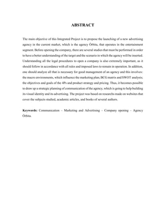 6
ABSTRACT
The main objective of this Integrated Project is to propose the launching of a new advertising
agency in the current market, which is the agency Órbita, that operates in the entertainment
segment. Before opening the company, there are several studies that must be performed in order
to have a better understanding of the target and the scenario in which the agencywill be inserted.
Understanding all the legal procedures to open a company is also extremely important, as it
should follow in accordance with all rules and imposed laws to remain in operation. In addition,
one should analyze all that is necessary for good management of an agency and this involves:
the macro environments, which influence the marketing plan; BCG matrix and SWOT analysis;
the objectives and goals of the 4Ps and product strategy and pricing. Thus, it becomes possible
to draw up a strategic planning of communication of the agency, which is going to help building
its visual identity and its advertising. The project was based on researchs made on websites that
cover the subjects studied, academic articles, and books of several authors.
Keywords: Communication – Marketing and Advertising – Company opening – Agency
Órbita.
 