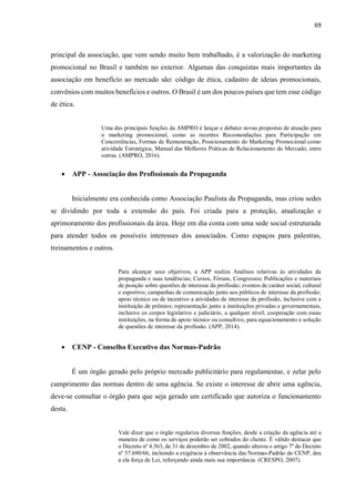 69
principal da associação, que vem sendo muito bem trabalhado, é a valorização do marketing
promocional no Brasil e também no exterior. Algumas das conquistas mais importantes da
associação em benefício ao mercado são: código de ética, cadastro de ideias promocionais,
convênios com muitos benefícios e outros. O Brasil é um dos poucos países que tem esse código
de ética.
Uma das principais funções da AMPRO é lançar e debater novas propostas de atuação para
o marketing promocional, como as recentes Recomendações para Participação em
Concorrências, Formas de Remuneração, Posicionamento do Marketing Promocional como
atividade Estratégica, Manual das Melhores Práticas de Relacionamento do Mercado, entre
outras. (AMPRO, 2016).
 APP - Associação dos Profissionais da Propaganda
Inicialmente era conhecida como Associação Paulista da Propaganda, mas criou sedes
se dividindo por toda a extensão do país. Foi criada para a proteção, atualização e
aprimoramento dos profissionais da área. Hoje em dia conta com uma sede social estruturada
para atender todos os possíveis interesses dos associados. Como espaços para palestras,
treinamentos e outros.
Para alcançar seus objetivos, a APP realiza Análises relativas às atividades da
propaganda e suas tendências; Cursos, Fóruns, Congressos; Publicações e materiais
de posição sobre questões de interesse da profissão; eventos de caráter social, cultural
e esportivo; campanhas de comunicação junto aos públicos de interesse da profissão;
apoio técnico ou de incentivo a atividades de interesse da profissão, inclusive com a
instituição de prêmios; representação junto a instituições privadas e governamentais,
inclusive os corpos legislativo e judiciário, a qualquer nível; cooperação com essas
instituições, na forma de apoio técnico ou consultivo, para equacionamento e solução
de questões de interesse da profissão. (APP, 2014).
 CENP - Conselho Executivo das Normas-Padrão
É um órgão gerado pelo próprio mercado publicitário para regulamentar, e zelar pelo
cumprimento das normas dentro de uma agência. Se existe o interesse de abrir uma agência,
deve-se consultar o órgão para que seja gerado um certificado que autoriza o funcionamento
desta.
Vale dizer que o órgão regulariza diversas funções, desde a criação da agência até a
maneira de como os serviços poderão ser cobrados do cliente. É válido destacar que
o Decreto nº 4.563, de 31 de dezembro de 2002, quando alterou o artigo 7º do Decreto
nº 57.690/66, incluindo a exigência à observância das Normas-Padrão do CENP, deu
a ela força de Lei, reforçando ainda mais sua importância. (CRESPO, 2007).
 