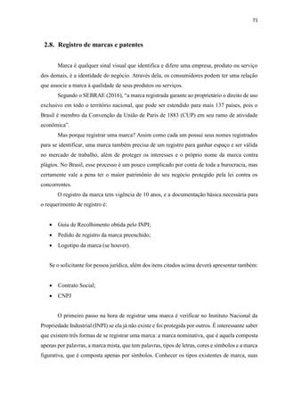 71
2.8. Registro de marcas e patentes
Marca é qualquer sinal visual que identifica e difere uma empresa, produto ou serviço
dos demais, é a identidade do negócio. Através dela, os consumidores podem ter uma relação
que associe a marca à qualidade de seus produtos ou serviços.
Segundo o SEBRAE (2016), “a marca registrada garante ao proprietário o direito de uso
exclusivo em todo o território nacional, que pode ser estendido para mais 137 países, pois o
Brasil é membro da Convenção da União de Paris de 1883 (CUP) em seu ramo de atividade
econômica”.
Mas porque registrar uma marca? Assim como cada um possui seus nomes registrados
para se identificar, uma marca também precisa de um registro para ganhar espaço e ser válida
no mercado de trabalho, além de proteger os interesses e o próprio nome da marca contra
plágios. No Brasil, esse processo é um pouco complicado por conta de toda a burocracia, mas
certamente vale a pena ter o maior patrimônio do seu negócio protegido pela lei contra os
concorrentes.
O registro da marca tem vigência de 10 anos, e a documentação básica necessária para
o requerimento de registro é:
 Guia de Recolhimento obtida pelo INPI;
 Pedido de registro da marca preenchido;
 Logotipo da marca (se houver).
Se o solicitante for pessoa jurídica, além dos itens citados acima deverá apresentar também:
 Contrato Social;
 CNPJ
O primeiro passo na hora de registrar uma marca é verificar no Instituto Nacional da
Propriedade Industrial (INPI) se ela já não existe e foi protegida por outros. É interessante saber
que existem três formas de se registrar uma marca: a marca nominativa, que é aquela composta
apenas por palavras, a marca mista, que tem palavras, tipos de letras, cores e símbolos e a marca
figurativa, que é composta apenas por símbolos. Conhecer os tipos existentes de marca, suas
 
