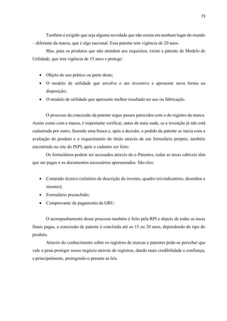 73
Também é exigido que seja alguma novidade que não exista em nenhum lugar do mundo
– diferente da marca, que é algo nacional. Essa patente tem vigência de 20 anos.
Mas, para os produtos que não atendem aos requisitos, existe a patente de Modelo de
Utilidade, que tem vigência de 15 anos e protege:
 Objeto de uso prático ou parte deste;
 O modelo de utilidade que envolva o ato inventivo e apresente nova forma ou
disposição;
 O modelo de utilidade que apresente melhor resultado no uso ou fabricação.
O processo da concessão da patente segue passos parecidos com o do registro da marca.
Assim como com a marca, é importante verificar, antes de mais nada, se a invenção já não está
cadastrada por outro, fazendo uma busca e, após a decisão, o pedido da patente se inicia com a
avaliação do produto e o requerimento do título através de um formulário próprio, também
encontrado no site do INPI, após o cadastro ser feito.
Os formulários podem ser acessados através do e-Patentes, todas as taxas cabíveis têm
que ser pagas e os documentos necessários apresentados. São eles:
 Conteúdo técnico (relatório de descrição do invento, quadro reivindicatório, desenhos e
resumo);
 Formulário preenchido;
 Comprovante de pagamento da GRU.
O acompanhamento desse processo também é feito pela RPI e depois de todas as taxas
finais pagas, a concessão de patente é concluída até os 15 ou 20 anos, dependendo do tipo do
produto.
Através do conhecimento sobre os registros de marcas e patentes pode-se perceber que
vale a pena proteger nosso negócio através de registros, dando mais credibilidade e confiança,
e principalmente, protegendo-o perante as leis.
 
