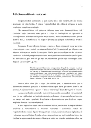 75
2.9.2. Responsabilidades contratuais
Responsabilidade contratual é o que decorre pós o não cumprimento das normas
contratuais pré-estabelecidas. A palavra responsabilidade dá a ideia de obrigação e, assim
consiste no conceito de covalência.
Na responsabilidade civil podem-se delimitar duas áreas: Responsabilidade civil
contratual (cujo contratante deve provar a culpa do inadimplente ao apresentar o
inadimplemento, para obter reparação das perdas e danos). Nesta competirá ao devedor, provar,
diante o dano, a inexistência de sua culpa ou presença de qualquer excludente do dever de
indenizar.
Para que o devedor não seja obrigado a reparar os danos, este deverá provar que o fato
ocorreu devido a caso eventual; e a responsabilidade Civil Extracontratual, que julga um caso
sob uma vítima provar a culpa de um agente. Porém, para que qualquer um dos lados seja
indenizado, existem alguns pressupostos como, a relação de causalidade entre a ação do agente
e o dano causado, pois pode ser que haja um prejuízo sem que um seja causado pelo outro.
Segundo Cavalieri (2014, p.59):
Não há responsabilidade sem a correspondente obrigação [...] ninguém poderá ser
responsabilizado por nada sem ter violado um dever jurídico preexistente", ou seja,
um caso para ter responsabilidade contratual, deve estabelecer prováveis efetuadores
receptores de danos, o que então, consegue julgar qual a justificativa para o caso,
como foi que houve a ocorrência de tal falta, entre outros fatores, o que tem objetivo
em determinar com provas verídicas e concretas, como resolver uma causa entre
vítima e delituoso. (CAVALIERI, 2012, p.59).
Pode-se então dizer que a “culpa” em sentido geral, é responsabilidade que se
denominará contratual quando/se o indivíduo violar algum dever que obteve diante a um
contrato. Já a extracontratual é quando se trata de uma violação de um dever geral de conduta.
A responsabilidade contratual é mais restritiva quando comparada à extracontratual,
uma vez que está limitada aos bordos do contrato, sendo que a extracontratual se encontra em
um campo mais vasto e profundo de aplicação e desenvolvimento, em virtude da própria
amplitude do artigo 186 do Código Civil.
Com o objetivo de acabar com as discussões teóricas, os conceitos de responsabilidade
contratual e extracontratual se fundiram, facilitando a estruturação teórica das
responsabilidades citadas. A partir desse ponto em comum, surgiram críticas a duplicidade de
regimes de responsabilidade, firmadas sobre o argumento de que a diversidade de fontes não
justificaria uma separação de regimes. Buscou-se assim, um conceito unitário de culpa, que
 