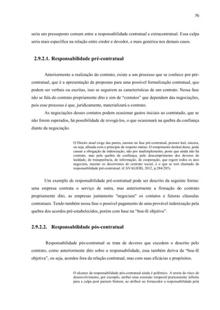 76
seria um pressuposto comum entre a responsabilidade contratual e extracontratual. Essa culpa
seria mais específica na relação entre credor e devedor, e mais genérica nos demais casos.
2.9.2.1. Responsabilidade pré-contratual
Anteriormente a realização do contrato, existe a um processo que se conhece por pré-
contratual, que é a apresentação de propostas para uma possível formalização contratual, que
podem ser verbais ou escritas, isso se seguirem as características de um contrato. Nessa fase
não se fala do contrato propriamente dito e sim de “contatos” que dependem das negociações,
pois esse processo é que, juridicamente, materializará o contrato.
As negociações desses contatos podem ocasionar gastos iniciais ao contratado, que se
não forem esperados, há possibilidade de revogá-los, o que ocasionará na quebra da confiança
diante da negociação.
O Direito atual exige das partes, mesmo na fase pré-contratual, postura leal, sincera,
ou seja, afinada com o princípio de respeito mútuo. O rompimento desleal deste, pode
causar a obrigação de indenização, não por inadimplemento, posto que ainda não há
contrato, mas pela quebra da confiança, pelo descumprimento dos deveres de
lealdade, de transparência, de informação, de cooperação, que regem todos os atos
negociais, mesmo os decorrentes de contrato social, é o que se tem chamado de
responsabilidade pré-contratual. (CAVALIERI, 2012, p.284/285).
Um exemplo de responsabilidade pré-contratual pode ser descrito da seguinte forma:
uma empresa contrata o serviço de outra, mas anteriormente a firmação do contrato
propriamente dito, as empresas juntamente "negociam" os contatos e futuras cláusulas
contratuais. Tendo também nessa fase o possível pagamento de uma provável indenização pela
quebra dos acordos pré-estabelecidos, porém com base na “boa-fé objetiva”.
2.9.2.2. Responsabilidade pós-contratual
Responsabilidade pós-contratual se trata de deveres que excedem o descrito pelo
contrato, como anteriormente dito sobre a responsabilidade, essa também deriva da “boa-fé
objetiva”, ou seja, acordos fora da relação contratual, mas com suas eficácias e propósitos.
O alcance da responsabilidade pós-contratual ainda é polêmico. A teoria do risco de
desenvolvimento, por exemplo, atribui uma extensão temporal praticamente infinita
para a culpa post pactum finitum, ao atribuir ao fornecedor a responsabilidade pela
 