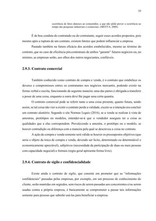 77
ocorrência de fatos danosos ao consumidor, a que não pôde prever a ocorrência ao
tempo das pesquisas industriais e comerciais. (MOTTA, 2008).
É de boa conduta do contratado ou do contratante, seguir esses acordos propostos, pois
mesmo após a ruptura de um contrato, existem fatores que podem influenciar a empresa.
Pautado também na futura eficácia dos acordos estabelecidos, mesmo ao término do
contrato, que no caso de eficiência pós-contratuais de ambos “garante” futuros negócios ou, no
mínimo, as empresas serão, aos olhos dos outros negociantes, confiáveis.
2.9.3. Contrato comercial
Também conhecido como contrato de compra e venda, é o contrato que estabelece os
deveres e compromissos entres os contratantes nos negócios mercantis, podendo existir na
forma verbal e escrita, funcionando da seguinte maneira: uma das partes é obrigada a transferir
a posse de uma coisa, enquanto a outra deve lhe pagar uma certa quantia.
O contrato comercial pode se referir tanto a uma coisa presente, quanto futura, sendo
assim, se tal coisa não vier a existir o contrato perde a validade, exceto se a intenção era concluir
um contrato aleatório. Segundo o site Normas Legais (2016), se a venda se realizar à vista de
amostras, protótipos ou modelos, entender-se-á que o vendedor assegura ter a coisa as
qualidades que a elas correspondem. Prevalecendo a amostra, o protótipo ou o modelo, se
houver contradição ou diferença com a maneira pela qual se descreveu a coisa no contrato.
A ação de compra e venda somente será válida se houver os pressupostos objetivos (que
seria o objeto da troca de compra e venda, devendo ser lícito, determinado ou determinável e
economicamente apreciável), subjetivos (necessidade da participação de duas ou mais pessoas
com capacidade negocial) e formais (regra geral apresenta forma livre).
2.9.4. Contrato de sigilo e confidencialidade
Existe ainda o contrato de sigilo, que consiste em prometer que as “informações
confidenciais” passadas pelas empresas, por exemplo, em um processo de conhecimento do
cliente, serão mantidas em segredos, sem riscos de serem passadas aos concorrentes e/ou serem
usadas contra a própria empresa, é basicamente se comprometer a passar tais informações
somente para pessoas que saberão usá-las para beneficiar a empresa.
 