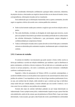 78
São consideradas informações confidenciais: quaisquer dados comerciais, industriais,
de projetos técnicos, relacionados aos negócios desenvolvidos ou em desenvolvimento, textos,
correspondências, informações trocadas oral ou visualmente.
Está estabelecido que as informações transmitidas entre as partes contratantes, deverão
seguir os seguintes critérios (de acordo com o sistema padrão dos contratos):
 Serão exclusivamente usadas para contratos e negócios que envolvem relações entre as
partes;
 Não serão distribuídas, reveladas ou divulgadas de modo algum para terceiros, exceto
para seus próprios funcionários que tenham necessidade justificada de ter conhecimento
das referidas Informações Confidenciais e que, previamente, estejam obrigados à
confidencialidade por compromisso formal;
 Todas as informações trocadas entre as partes deverão ser devolvidas para a contratante
emissora ou destruídas pela contratante receptora, imediatamente após a extinção desse
contrato.
2.9.5. Contrato de trabalho
O contrato de trabalho é um documento que pode assumir a forma verbal, escrita ou
tácita que estabelece o acordo nas relações trabalhistas, que mediante o qual se distribuem às
partes contratantes, os direitos e deveres recíprocos. De um lado tem-se o contratado, que deve
exercer os serviços propostos, e do outro o contratante, que deverá remunerar o trabalhador
conforme a realização do serviço.
Seguindo a linha de pensamento de Nolasco (2014), no período contemporâneo, o
acordo do trabalho tornou-se um dos pilares mais expressivos de caracterização da cultura sócio
jurídica do ocidente. E sua importância se deve ao fato de ligar membros juridicamente livres,
ou seja, sem nenhum tipo de relação, então entende-se que o contrato que liga os indivíduos
esteja sendo feito por vontade própria, e mesmo sabendo que esse acordo é instável, o ser é
visto como livre ao celebrar os atos jurídicos da sociedade.
Existem dois tipos de contrato individual, podendo ser por tempo determinado ou
indeterminado. Como o próprio nome já diz, o indeterminado é aquele em que o prazo final não
está estabelecido, sendo ele tão comum, que até predomina no Direito Pátrio. Logo o por tempo
determinado, é uma exceção, que após a data fixada não existe a possibilidade de continuidade
 