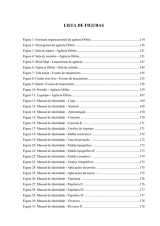 7
LISTA DE FIGURAS
Figura 1: Estrutura organizacional da agência Órbita ............................................................114
Figura 2: Fluxograma da agência Órbita ................................................................................118
Figura 3: Sala de espera - Agência Órbita..............................................................................121
Figura 4: Sala de reuniões - Agência Órbita...........................................................................121
Figura 5: Mind Map - Lançamento da agência.......................................................................147
Figura 6: Agência Órbita - Sala de entrada ............................................................................149
Figura 7: Tela touch - Evento de lançamento.........................................................................155
Figura 8: Cartão com foto - Evento de lançamento................................................................155
Figura 9: Stand - Evento de lançamento.................................................................................156
Figura 10: Presskit - Agência Órbita .....................................................................................159
Figura 11: Logotipo - Agência Órbita....................................................................................167
Figura 12: Manual de identidade – Capa ...............................................................................169
Figura 13: Manual de identidade – Sumário .........................................................................169
Figura 14: Manual de identidade – Apresentação .................................................................170
Figura 15: Manual de identidade – Conceito .........................................................................170
Figura 16: Manual de identidade - Conceito II ......................................................................171
Figura 17: Manual de identidade - Versões do logotipo .......................................................171
Figura 18: Manual de identidade - Malha construtiva ...........................................................172
Figura 19: Manual de identidade - Área de proteção ............................................................172
Figura 20: Manual de identidade - Padrão tipográfico ..........................................................173
Figura 21: Manual de identidade - Padrão tipográfico II ......................................................173
Figura 22: Manual de identidade - Padrão cromático ............................................................174
Figura 23: Manual de identidade - Fundos fotográficos ........................................................174
Figura 24: Manual de identidade - Aplicações incorretas .....................................................175
Figura 25: Manual de identidade - Aplicações da marca ......................................................175
Figura 26: Manual de identidade – Papelaria ........................................................................176
Figura 27: Manual de identidade - Papelaria II .....................................................................176
Figura 28: Manual de identidade - Papelaria III ....................................................................177
Figura 29: Manual de identidade - Papelaria IV ....................................................................177
Figura 30: Manual de identidade – Diversos .........................................................................178
Figura 31: Manual de identidade - Diversos II ......................................................................178
 