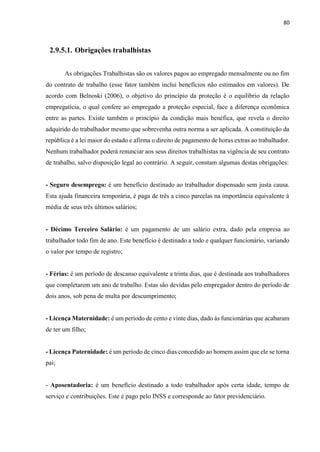 80
2.9.5.1. Obrigações trabalhistas
As obrigações Trabalhistas são os valores pagos ao empregado mensalmente ou no fim
do contrato de trabalho (esse fator também inclui benefícios não estimados em valores). De
acordo com Belnoski (2006), o objetivo do princípio da proteção é o equilíbrio da relação
empregatícia, o qual confere ao empregado a proteção especial, face a diferença econômica
entre as partes. Existe também o princípio da condição mais benéfica, que revela o direito
adquirido do trabalhador mesmo que sobrevenha outra norma a ser aplicada. A constituição da
república é a lei maior do estado e afirma o direito de pagamento de horas extras ao trabalhador.
Nenhum trabalhador poderá renunciar aos seus direitos trabalhistas na vigência de seu contrato
de trabalho, salvo disposição legal ao contrário. A seguir, constam algumas destas obrigações:
- Seguro desemprego: é um benefício destinado ao trabalhador dispensado sem justa causa.
Esta ajuda financeira temporária, é paga de três a cinco parcelas na importância equivalente à
média de seus três últimos salários;
- Décimo Terceiro Salário: é um pagamento de um salário extra, dado pela empresa ao
trabalhador todo fim de ano. Este benefício é destinado a todo e qualquer funcionário, variando
o valor por tempo de registro;
- Férias: é um período de descanso equivalente a trinta dias, que é destinada aos trabalhadores
que completarem um ano de trabalho. Estas são devidas pelo empregador dentro do período de
dois anos, sob pena de multa por descumprimento;
- Licença Maternidade: é um período de cento e vinte dias, dado ás funcionárias que acabaram
de ter um filho;
- Licença Paternidade: é um período de cinco dias concedido ao homem assim que ele se torna
pai;
- Aposentadoria: é um benefício destinado a todo trabalhador após certa idade, tempo de
serviço e contribuições. Este é pago pelo INSS e corresponde ao fator previdenciário.
 