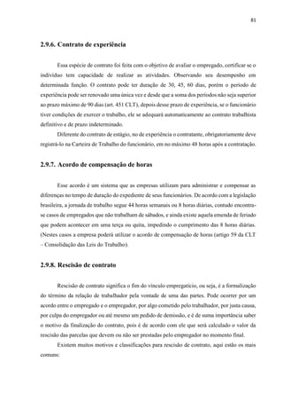 81
2.9.6. Contrato de experiência
Essa espécie de contrato foi feita com o objetivo de avaliar o empregado, certificar se o
indivíduo tem capacidade de realizar as atividades. Observando seu desempenho em
determinada função. O contrato pode ter duração de 30, 45, 60 dias, porém o período de
experiência pode ser renovado uma única vez e desde que a soma dos períodos não seja superior
ao prazo máximo de 90 dias (art. 451 CLT), depois desse prazo de experiência, se o funcionário
tiver condições de exercer o trabalho, ele se adequará automaticamente ao contrato trabalhista
definitivo e de prazo indeterminado.
Diferente do contrato de estágio, no de experiência o contratante, obrigatoriamente deve
registrá-lo na Carteira de Trabalho do funcionário, em no máximo 48 horas após a contratação.
2.9.7. Acordo de compensação de horas
Esse acordo é um sistema que as empresas utilizam para administrar e compensar as
diferenças no tempo de duração do expediente de seus funcionários. De acordo com a legislação
brasileira, a jornada de trabalho segue 44 horas semanais ou 8 horas diárias, contudo encontra-
se casos de empregados que não trabalham de sábados, e ainda existe aquela emenda de feriado
que podem acontecer em uma terça ou quita, impedindo o cumprimento das 8 horas diárias.
(Nestes casos a empresa poderá utilizar o acordo de compensação de horas (artigo 59 da CLT
– Consolidação das Leis do Trabalho).
2.9.8. Rescisão de contrato
Rescisão de contrato significa o fim do vínculo empregatício, ou seja, é a formalização
do término da relação de trabalhador pela vontade de uma das partes. Pode ocorrer por um
acordo entre o empregado e o empregador, por algo cometido pelo trabalhador, por justa causa,
por culpa do empregador ou até mesmo um pedido de demissão, e é de suma importância saber
o motivo da finalização do contrato, pois é de acordo com ele que será calculado o valor da
rescisão das parcelas que devem ou não ser prestadas pelo empregador no momento final.
Existem muitos motivos e classificações para rescisão de contrato, aqui estão os mais
comuns:
 