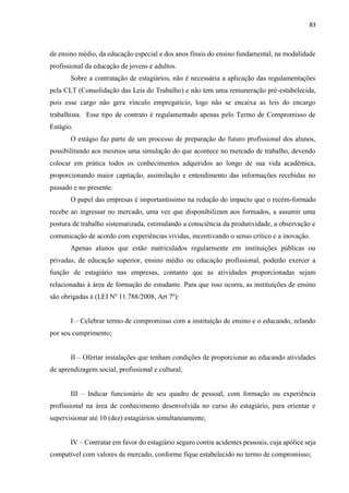 83
de ensino médio, da educação especial e dos anos finais do ensino fundamental, na modalidade
profissional da educação de jovens e adultos.
Sobre a contratação de estagiários, não é necessária a aplicação das regulamentações
pela CLT (Consolidação das Leis do Trabalho) e não tem uma remuneração pré-estabelecida,
pois esse cargo não gera vínculo empregatício, logo não se encaixa as leis do encargo
trabalhista. Esse tipo de contrato é regulamentado apenas pelo Termo de Compromisso de
Estágio.
O estágio faz parte de um processo de preparação do futuro profissional dos alunos,
possibilitando aos mesmos uma simulação do que acontece no mercado de trabalho, devendo
colocar em prática todos os conhecimentos adquiridos ao longo de sua vida acadêmica,
proporcionando maior capitação, assimilação e entendimento das informações recebidas no
passado e no presente.
O papel das empresas é importantíssimo na redução do impacto que o recém-formado
recebe ao ingressar no mercado, uma vez que disponibilizam aos formados, a assumir uma
postura de trabalho sistematizada, estimulando a consciência da produtividade, a observação e
comunicação de acordo com experiências vividas, incentivando o senso crítico e a inovação.
Apenas alunos que estão matriculados regularmente em instituições públicas ou
privadas, de educação superior, ensino médio ou educação profissional, poderão exercer a
função de estagiário nas empresas, contanto que as atividades proporcionadas sejam
relacionadas à área de formação do estudante. Para que isso ocorra, as instituições de ensino
são obrigadas à (LEI Nº 11.788/2008, Art 7º):
I – Celebrar termo de compromisso com a instituição de ensino e o educando, zelando
por seu cumprimento;
II – Ofertar instalações que tenham condições de proporcionar ao educando atividades
de aprendizagem social, profissional e cultural;
III – Indicar funcionário de seu quadro de pessoal, com formação ou experiência
profissional na área de conhecimento desenvolvida no curso do estagiário, para orientar e
supervisionar até 10 (dez) estagiários simultaneamente;
IV – Contratar em favor do estagiário seguro contra acidentes pessoais, cuja apólice seja
compatível com valores de mercado, conforme fique estabelecido no termo de compromisso;
 